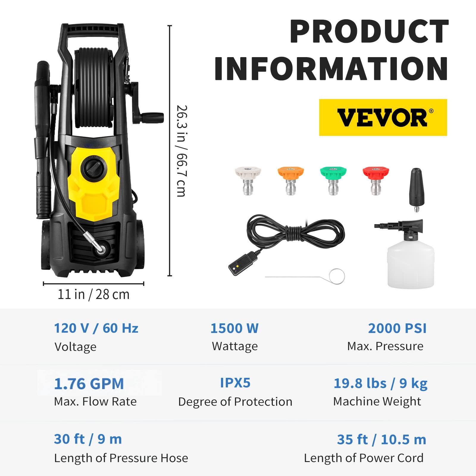 **PRODUCT INFORMATION**

**VEVOR**

- **26.3 in / 66.7 cm**  
- **11 in / 28 cm**

- **120 V / 60 Hz**  
  Voltage

- **1500 W**  
  Wattage

- **2000 PSI**  
  Max. Pressure

- **1.76 GPM**  
  Max. Flow Rate

- **IPX5**  
  Degree of Protection

- **19.8 lbs / 9 kg**  
  Machine Weight

- **30 ft / 9 m**  
  Length of Pressure Hose

- **35 ft / 10.5 m**  
  Length of Power Cord