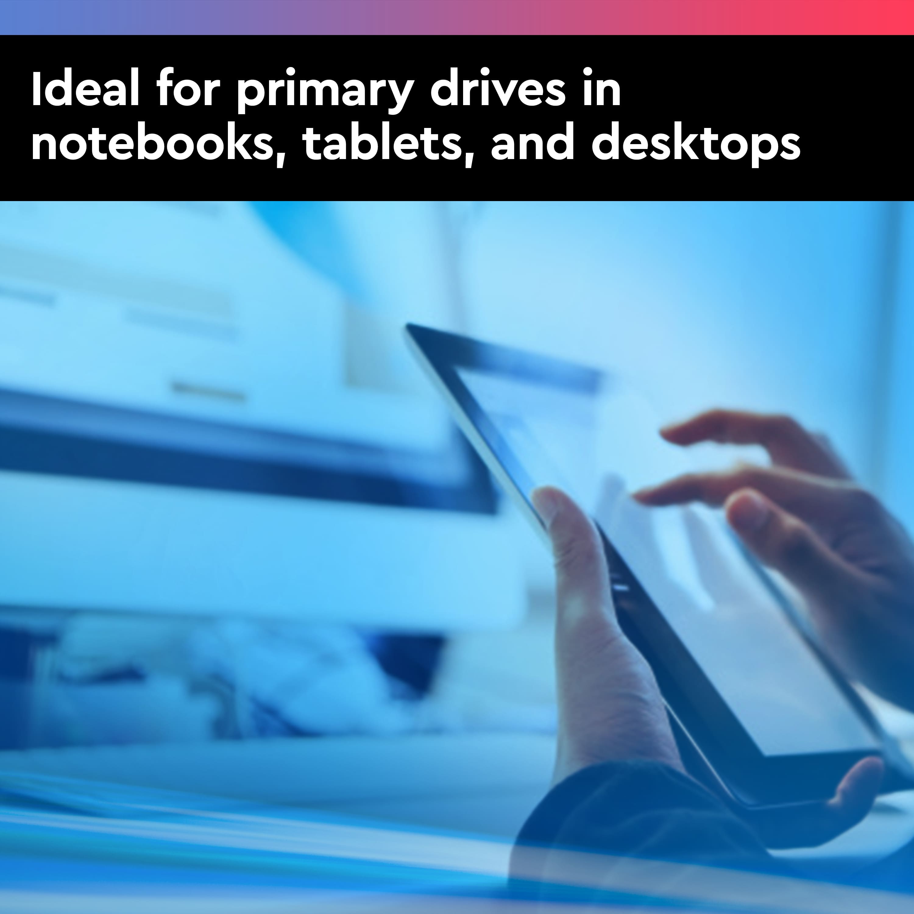 Ideal for primary drives in notebooks, tablets, and desktops.