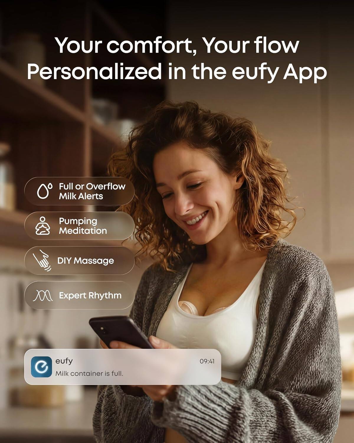 Your comfort, Your flow  
Personalized in the eufy App  

Full or Overflow Milk Alerts  
Pumping Meditation  
DIY Massage  
Expert Rhythm  

eufy  
Milk container is full.  
09:41