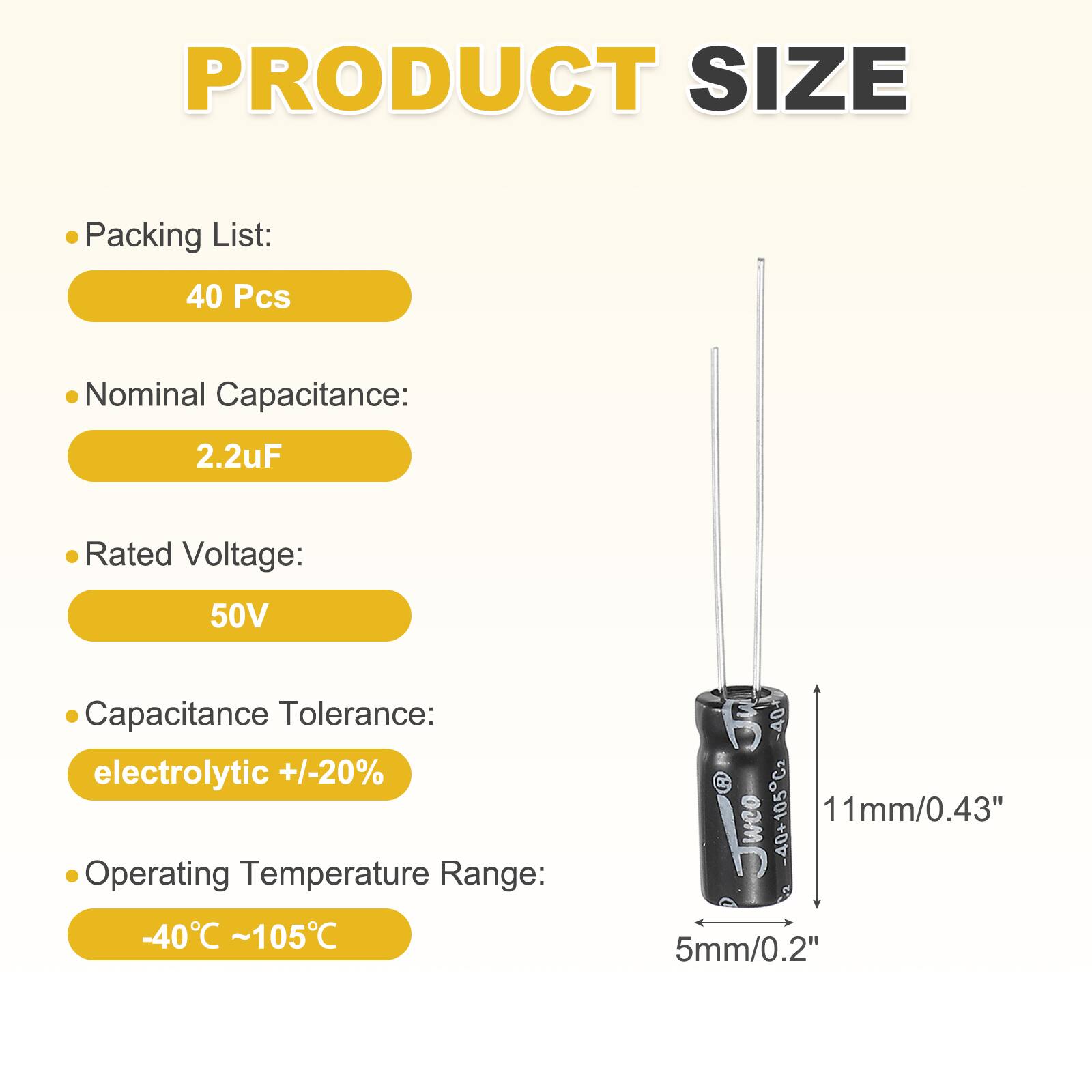 PRODUCT SIZE

Packing List:
40 Pcs

Nominal Capacitance:
2.2uF

Rated Voltage:
50V

Capacitance Tolerance:
electrolytic +/-20%

Operating Temperature Range:
-40°C ~105°C

Dimensions:
11mm/0.43" x 5mm/0.2"