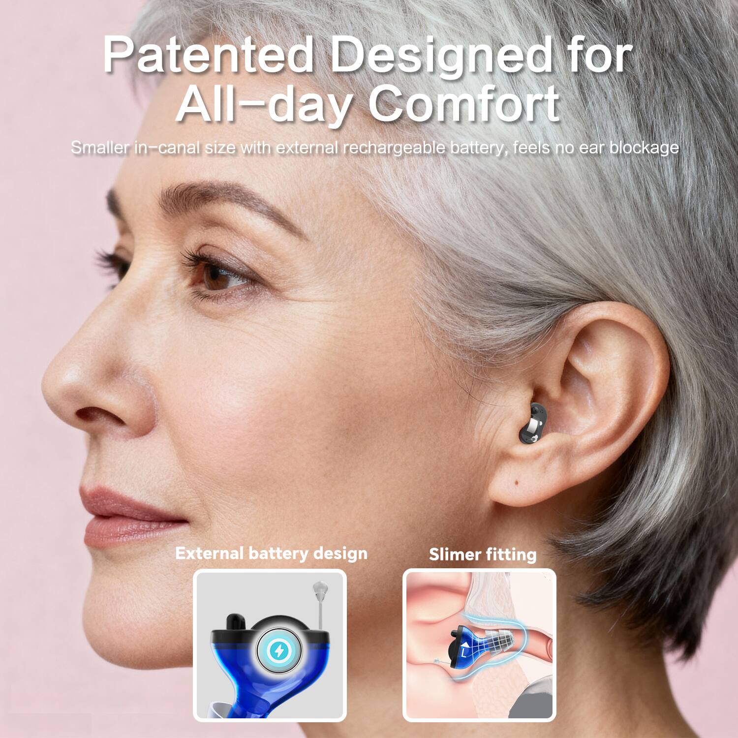 Patented Designed for All-day Comfort  
Smaller in-canal size with external rechargeable battery, feels no ear blockage  

External battery design  
Slimer fitting