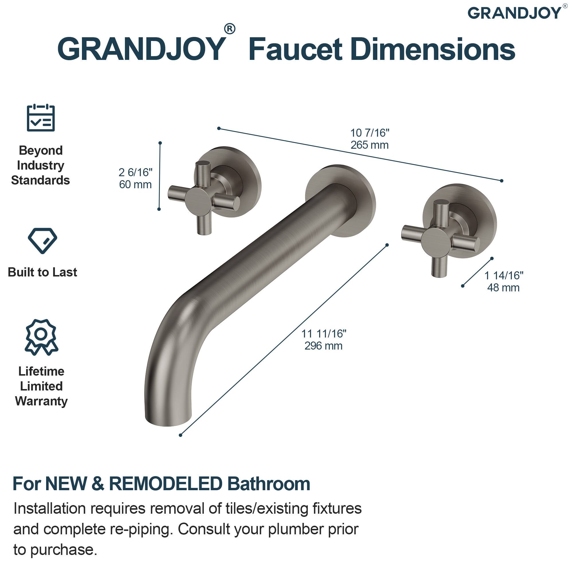 GRANDJOY Faucet Dimensions

Beyond Industry Standards  
2 6/16" 60 mm  
10 7/16" 265 mm  
1 14/16" 48 mm  
11 11/16" 296 mm  

Built to Last  
Lifetime Limited Warranty  

For NEW & REMODELED Bathroom  
Installation requires removal of tiles/existing fixtures and complete re-piping. Consult your plumber prior to purchase.
