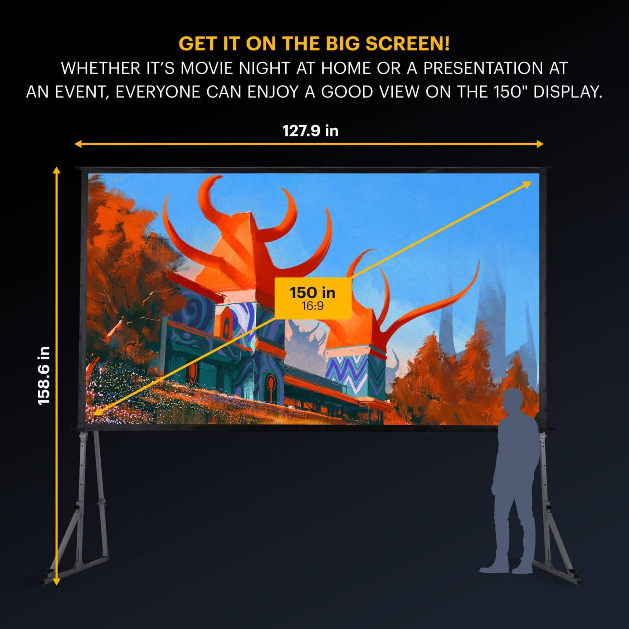 GET IT ON THE BIG SCREEN! WHETHER IT'S MOVIE NIGHT AT HOME OR A PRESENTATION AT AN EVENT, EVERYONE CAN ENJOY A GOOD VIEW ON THE 150" DISPLAY. 127.9 in 150 in 158.6 in 16:9