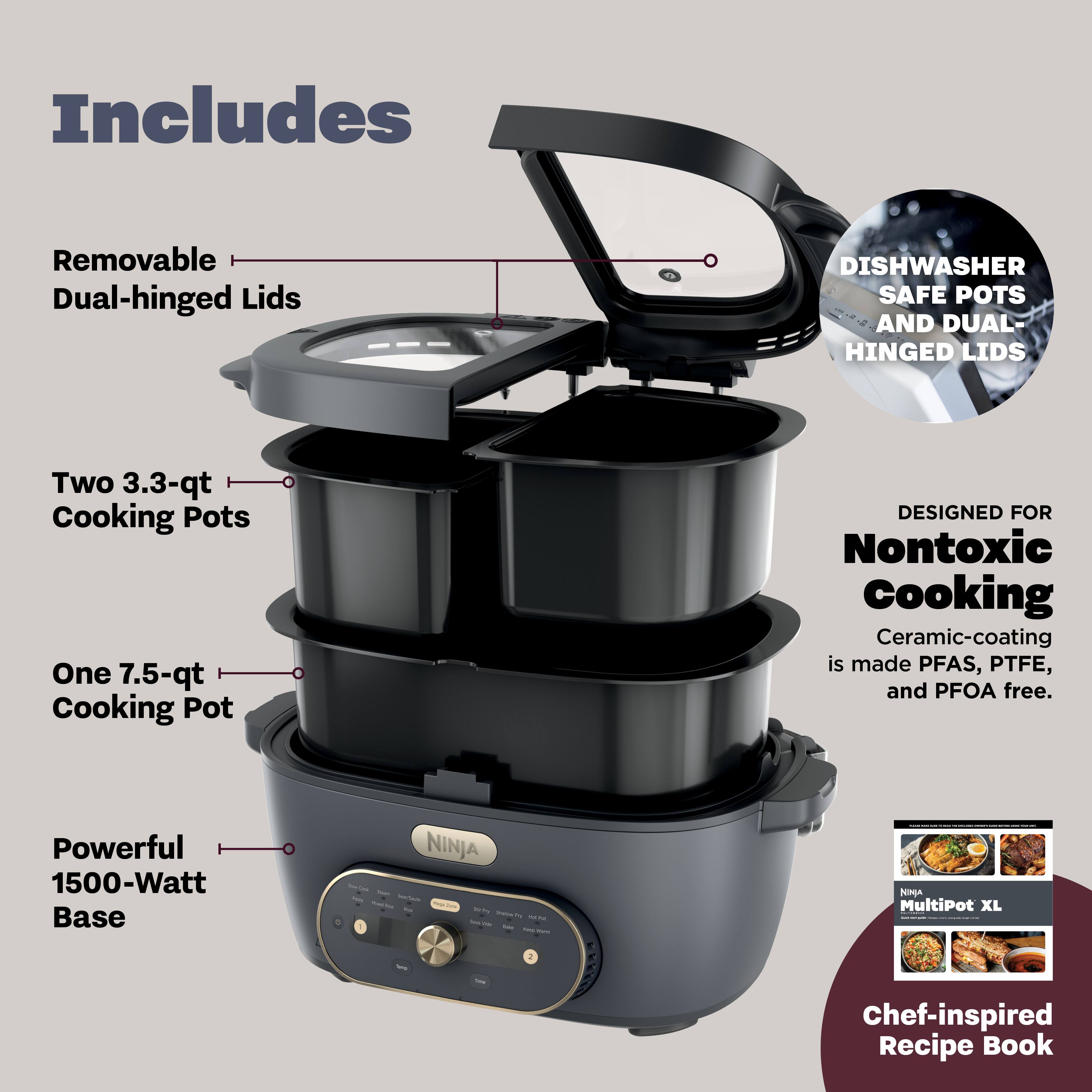 Includes

- Removable Dual-hinged Lids
- Two 3.3-qt Cooking Pots
- One 7.5-qt Cooking Pot
- Powerful 1500-Watt Base

DISHWASHER SAFE POTS AND DUAL-HINGED LIDS

DESIGNED FOR Nontoxic Cooking
Ceramic-coating is made PFAS, PTFE, and PFOA free.

NINJA MultiPot XL

Chef-inspired Recipe Book