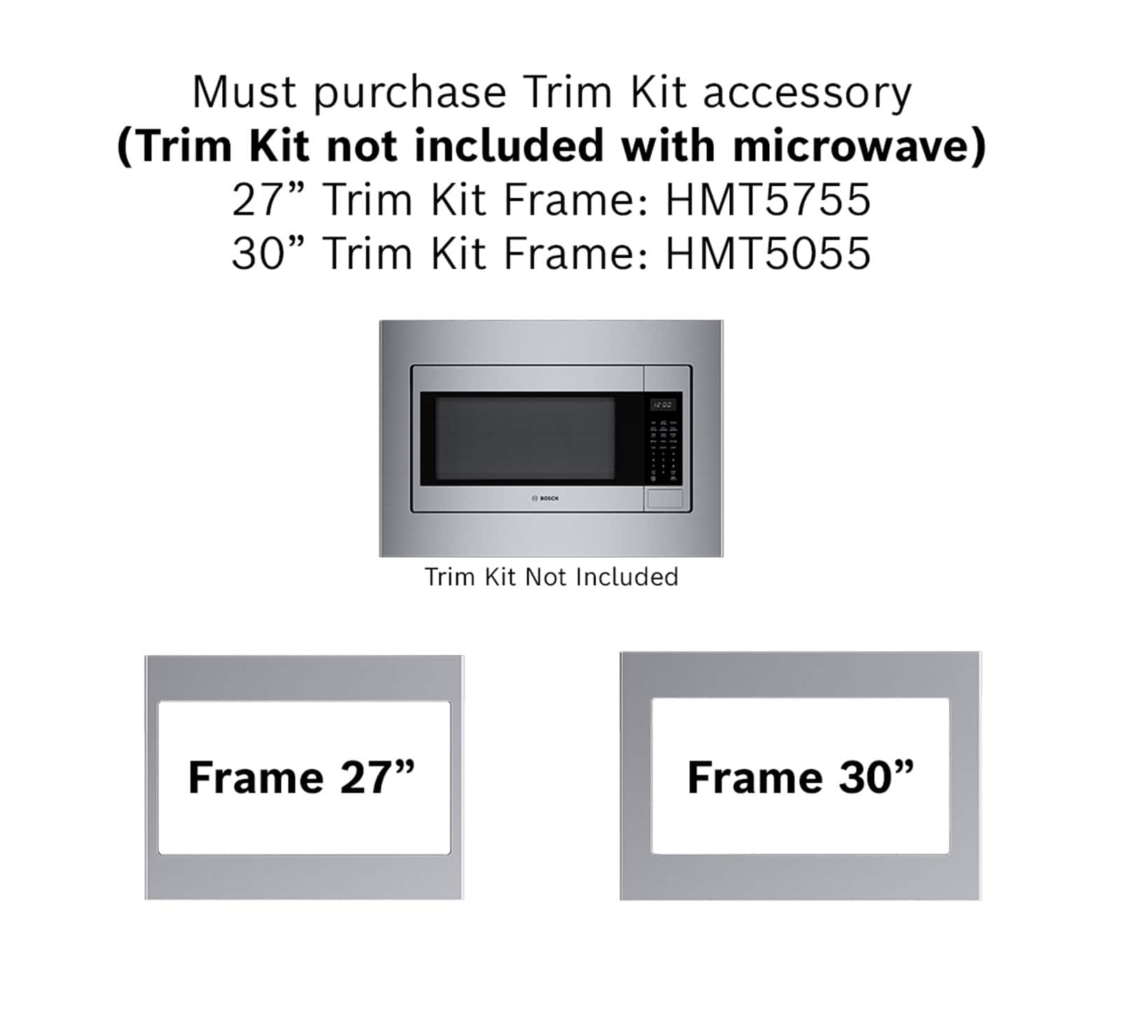 Must purchase Trim Kit accessory (Trim Kit not included with microwave) 27" Trim Kit Frame: HMT5755 30" Trim Kit Frame: HMT5055 100 - - 27" Frame 30" Frame