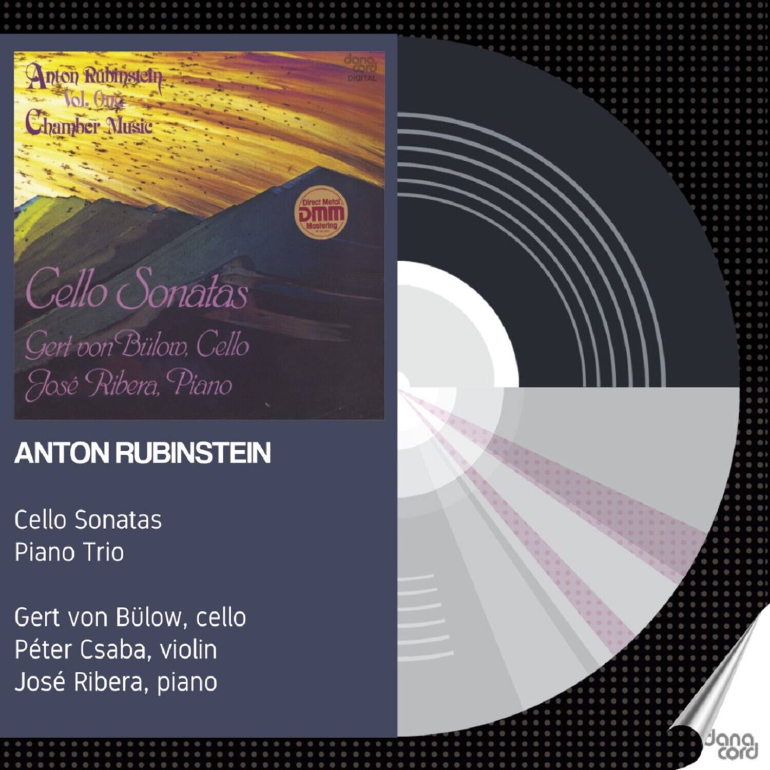 Anton Rubinstein  
Vol. 01  
Chamber Music  

Cello Sonatas  
Gert von Bülow, Cello  
José Ribera, Piano  

ANTON RUBINSTEIN  

Cello Sonatas  
Piano Trio  

Gert von Bülow, cello  
Péter Csaba, violin  
José Ribera, piano  

Direct Metal Mastering  
DIGITAL  
MMG  
Mastering  
Cello Sonatas  
Piano Trio  

Jana cord