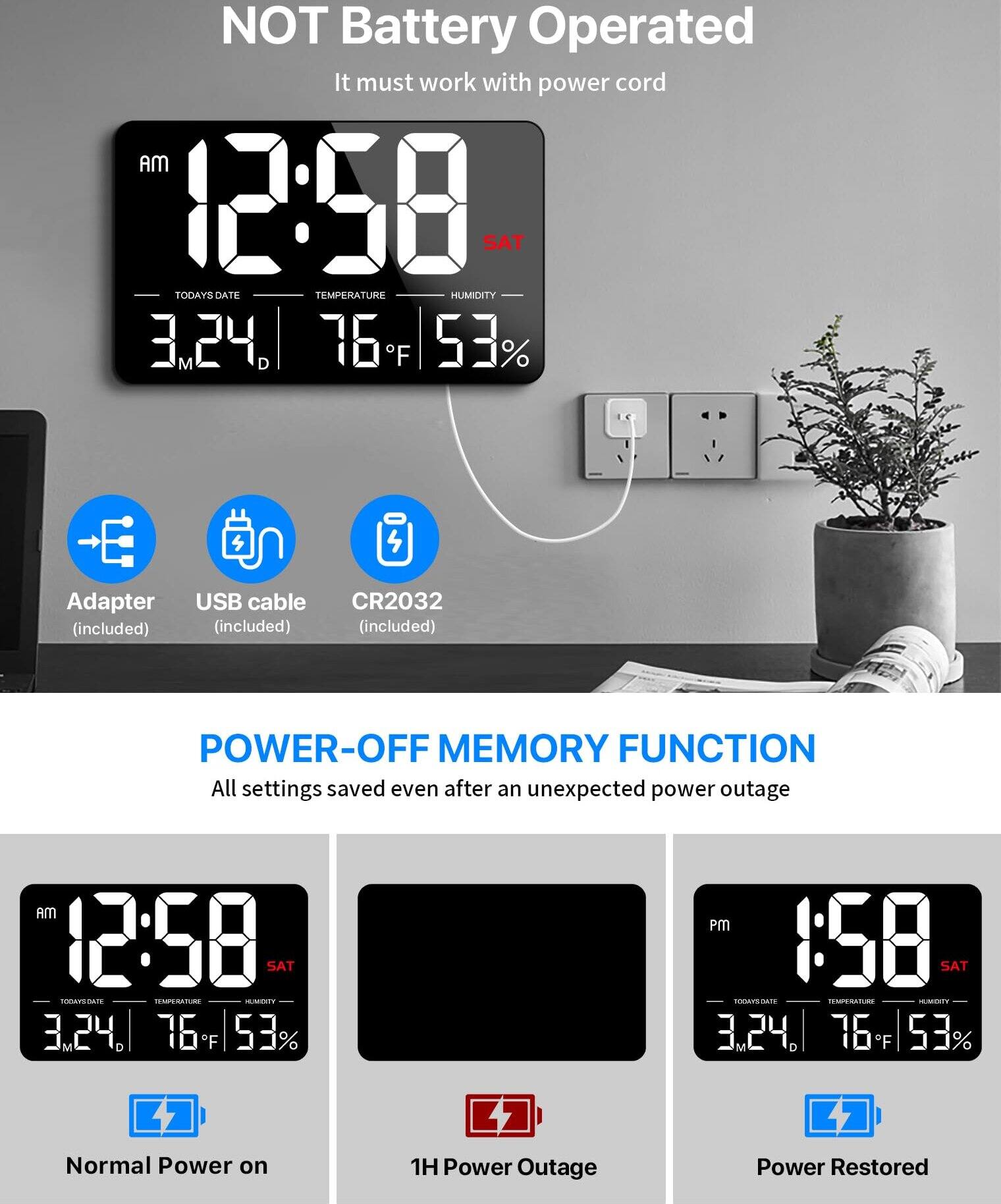 NOT Battery Operated  
It must work with power cord  

AM 12:58  
SAT  
TODAY'S DATE 3.24. M D  
TEMPERATURE 76°F  
HUMIDITY 53%  

Adapter (included)  
USB cable (included)  
CR2032 (included)  

POWER-OFF MEMORY FUNCTION  
All settings saved even after an unexpected power outage  

AM 12:58  
SAT  
TODAY'S DATE 3.24. M D  
TEMPERATURE 76°F  
HUMIDITY 53%  

Normal Power on  
1H Power Outage  
Power Restored  

PM 1:58  
SAT  
TODAY'S DATE 3.24. M D  
TEMPERATURE 76°F  
HUMIDITY 53%