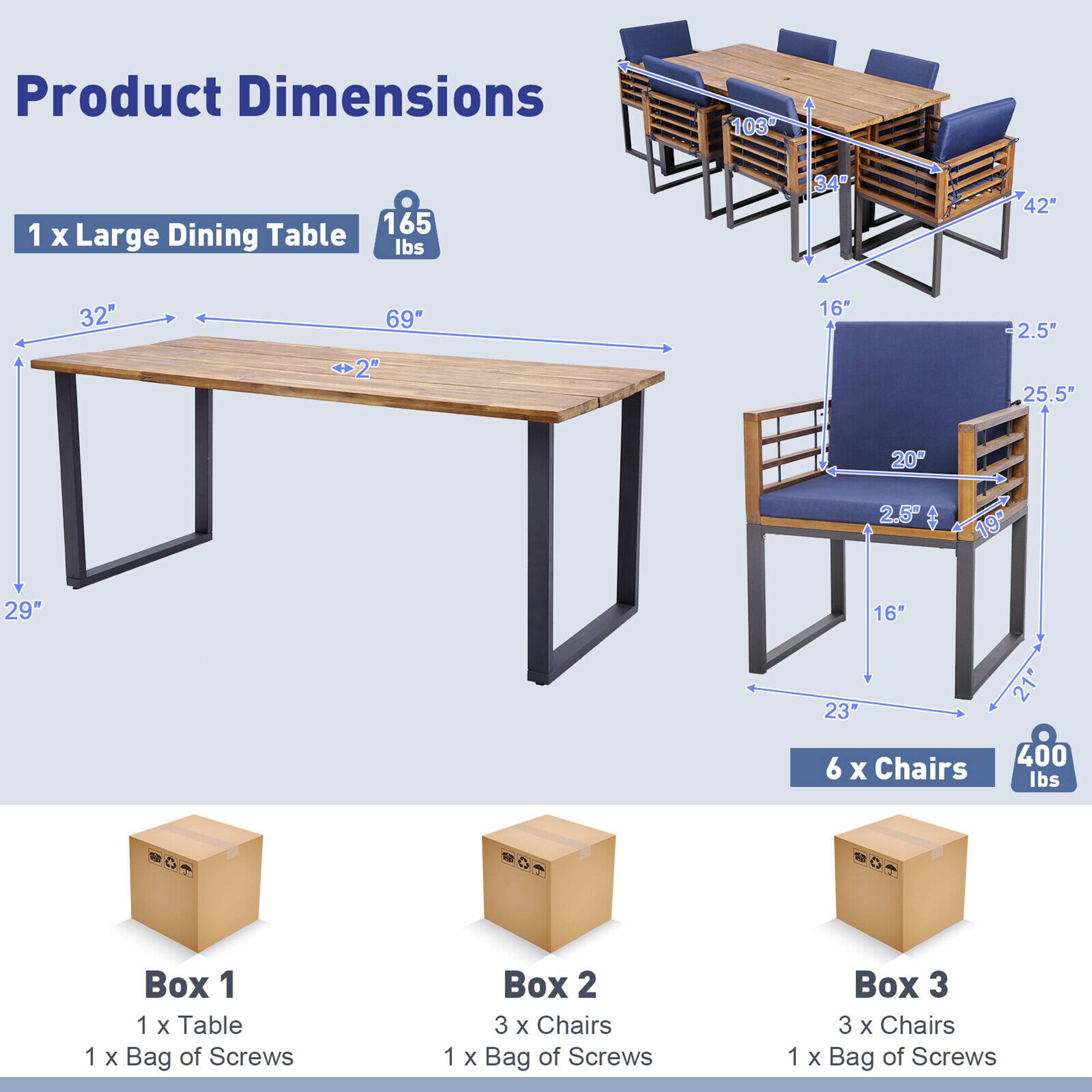 Product Dimensions

1 x Large Dining Table
- Weight: 165 lbs
- Dimensions: 69" L x 32" W x 29" H
- Leg Width: 2"

6 x Chairs
- Weight: 400 lbs
- Dimensions: 34" H x 25.5" W x 23" D
- Seat Height: 16"
- Seat Depth: 20"
- Back Height: 25.5"

Box 1
- 1 x Table
- 1 x Bag of Screws

Box 2
- 3 x Chairs
- 1 x Bag of Screws

Box 3
- 3 x Chairs
- 1 x Bag of Screws