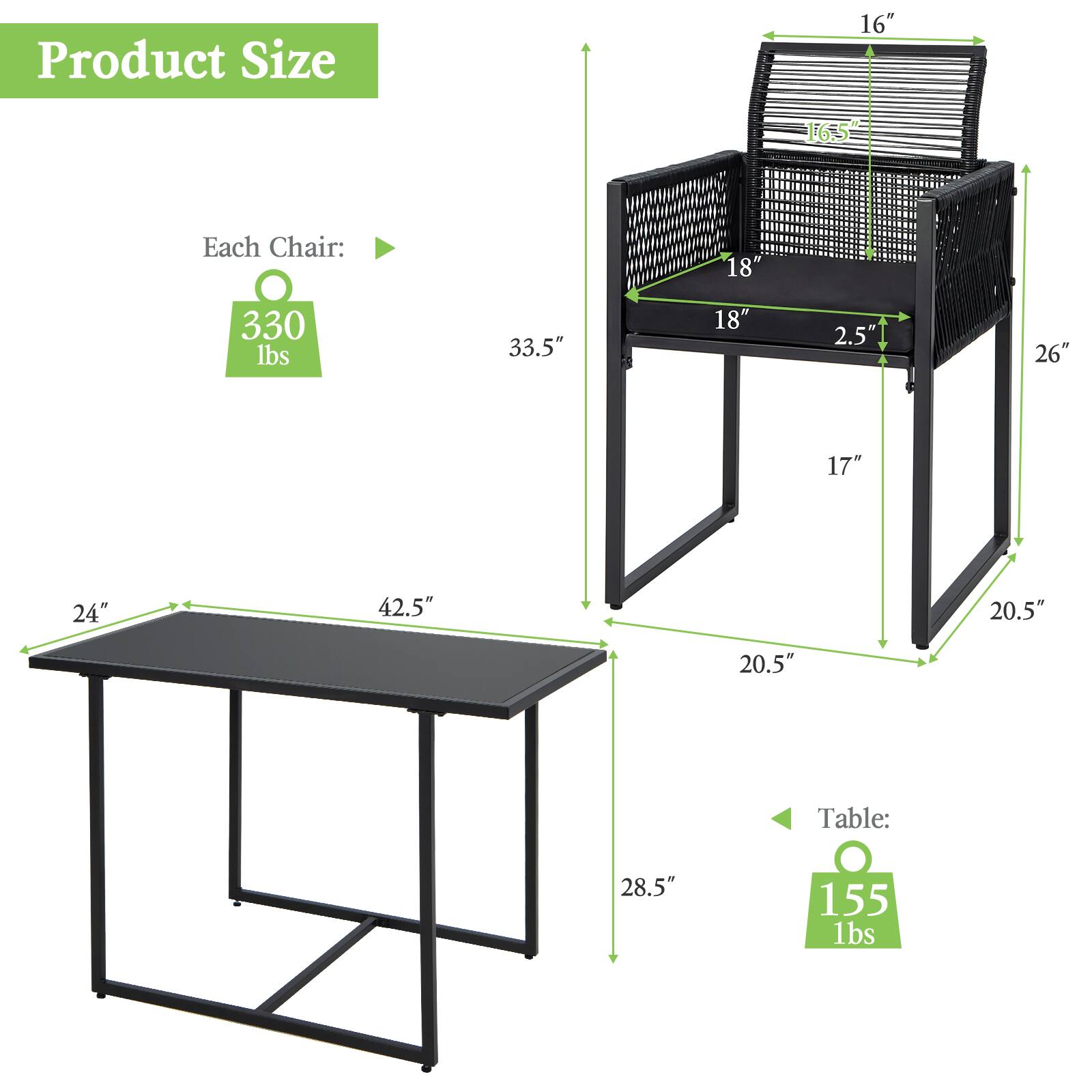 Product Size

Each Chair:
- 16"
- 16.5"
- 18"
- 33.5"
- 18"
- 2.5"
- 26"
- 17"
- 24"
- 42.5"
- 20.5"
- 20.5"

Table:
- 28.5"
- 155 lbs

Each Chair: 330 lbs