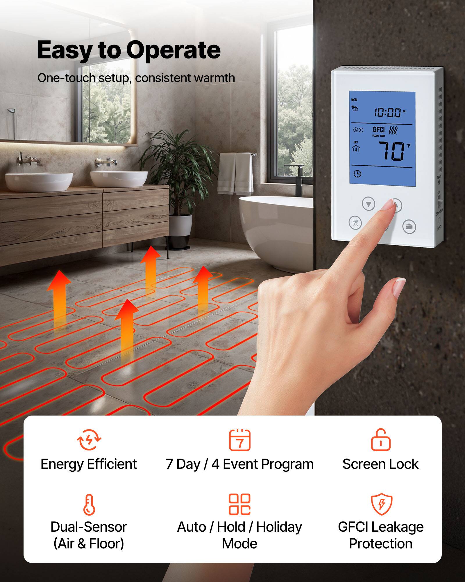 Easy to Operate  
One-touch setup, consistent warmth  

Energy Efficient  
7 Day / 4 Event Program  
Dual-Sensor (Air & Floor)  
Auto / Hold / Holiday Mode  
Screen Lock  
GFCI Leakage Protection