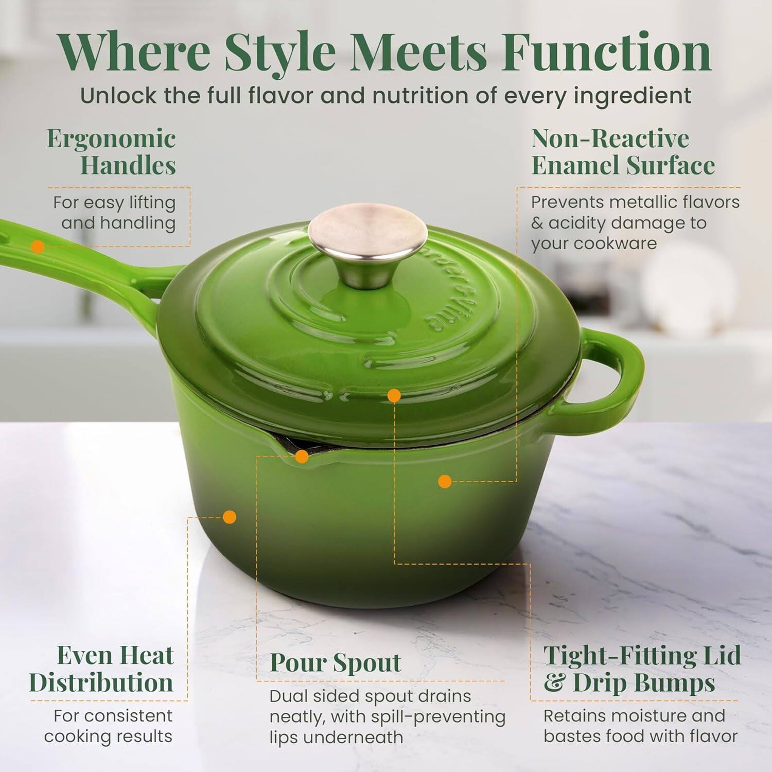 Where Style Meets Function  
Unlock the full flavor and nutrition of every ingredient  

Ergonomic Handles  
For easy lifting and handling  

Non-Reactive Enamel Surface  
Prevents metallic flavors & acidity damage to your cookware  

Even Heat Distribution  
For consistent cooking results  

Pour Spout  
Dual sided spout drains neatly, with spill-preventing lips underneath  

Tight-Fitting Lid & Drip Bumps  
Retains moisture and bastes food with flavor