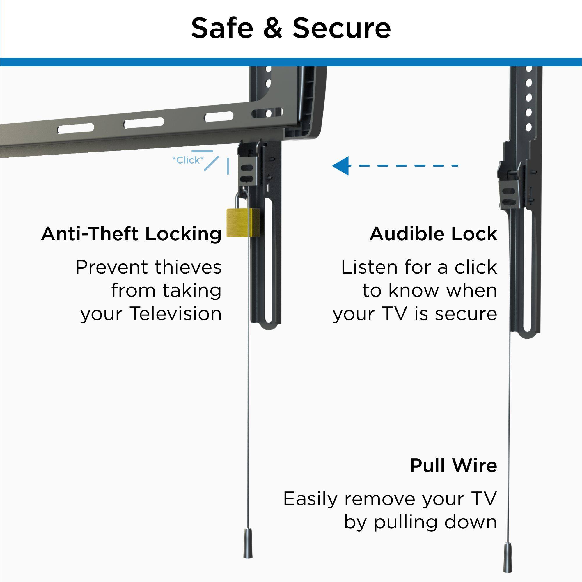 Safe & Secure

Anti-Theft Locking  
Prevent thieves from taking your Television

Audible Lock  
Listen for a click to know when your TV is secure

Pull Wire  
Easily remove your TV by pulling down