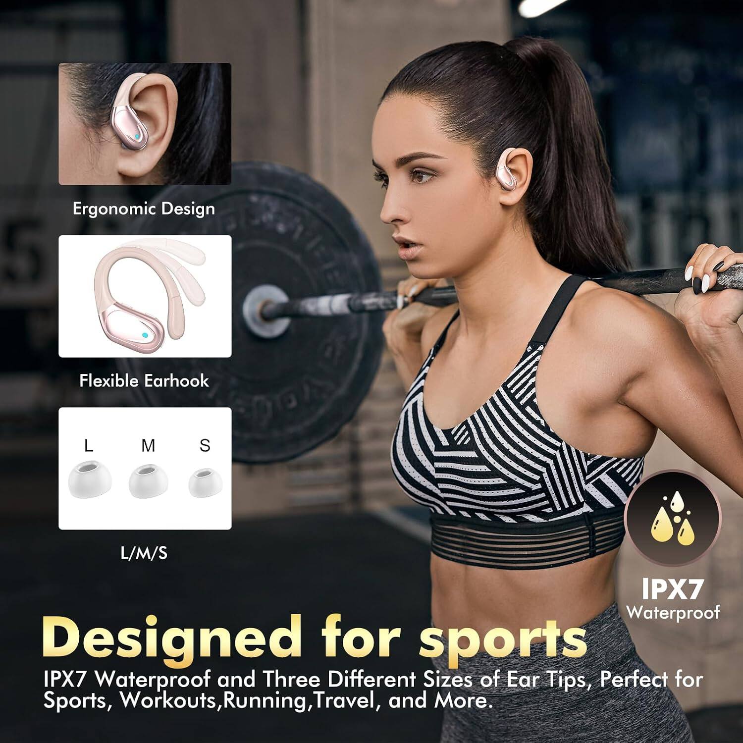 Ergonomic Design  
Flexible Earhook  
L M S  
L/M/S  
IPX7 Waterproof  
Designed for sports  
IPX7 Waterproof and Three Different Sizes of Ear Tips, Perfect for Sports, Workouts, Running, Travel, and More.