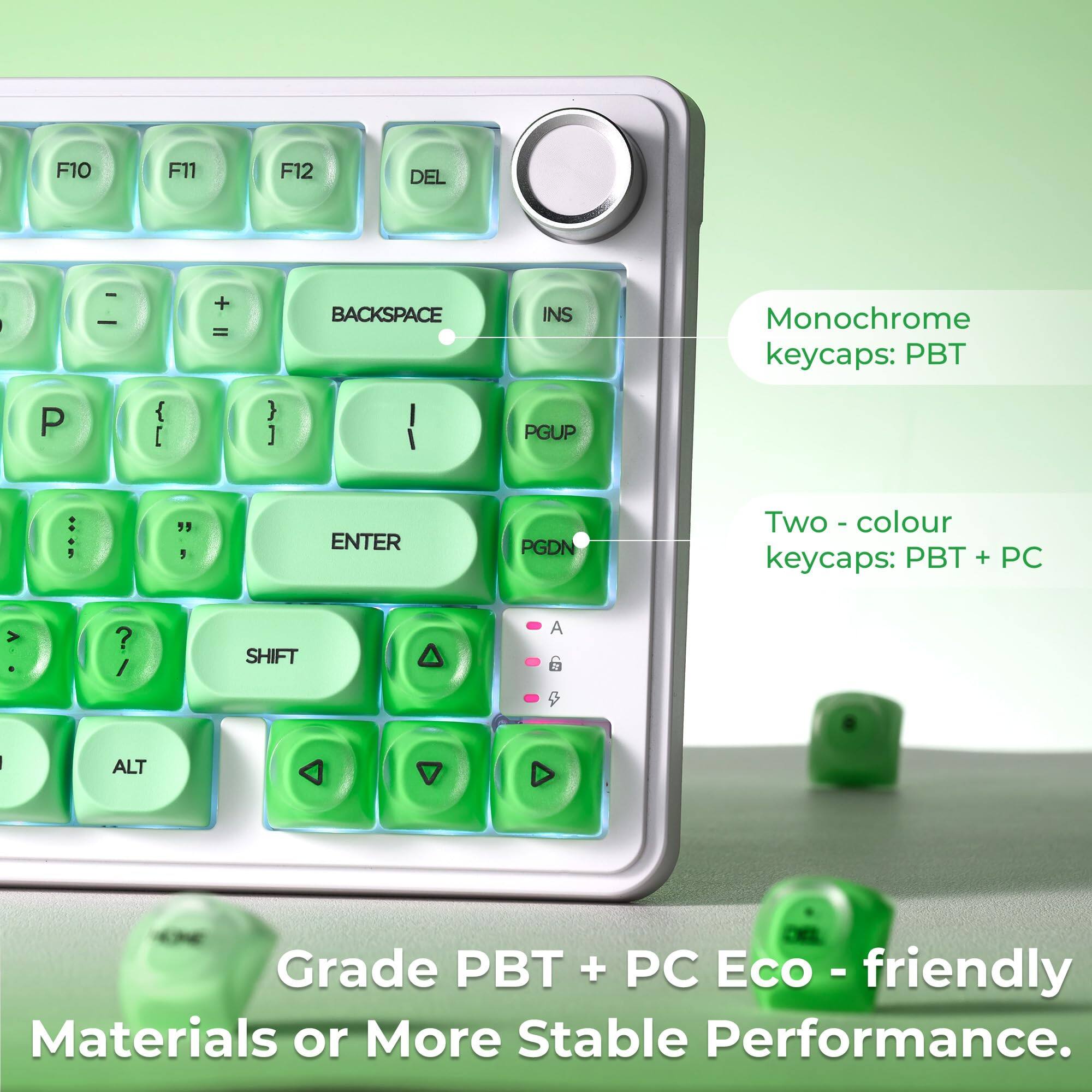 F10 F11 F12 DEL | Monochrome keycaps: PBT  
I + = BACKSPACE INS | Two-colour keycaps: PBT + PC  
P { [ } ] | PGUP : , " 5 ENTER PGDN | Grade PBT + PC Eco-friendly Materials or More Stable Performance.