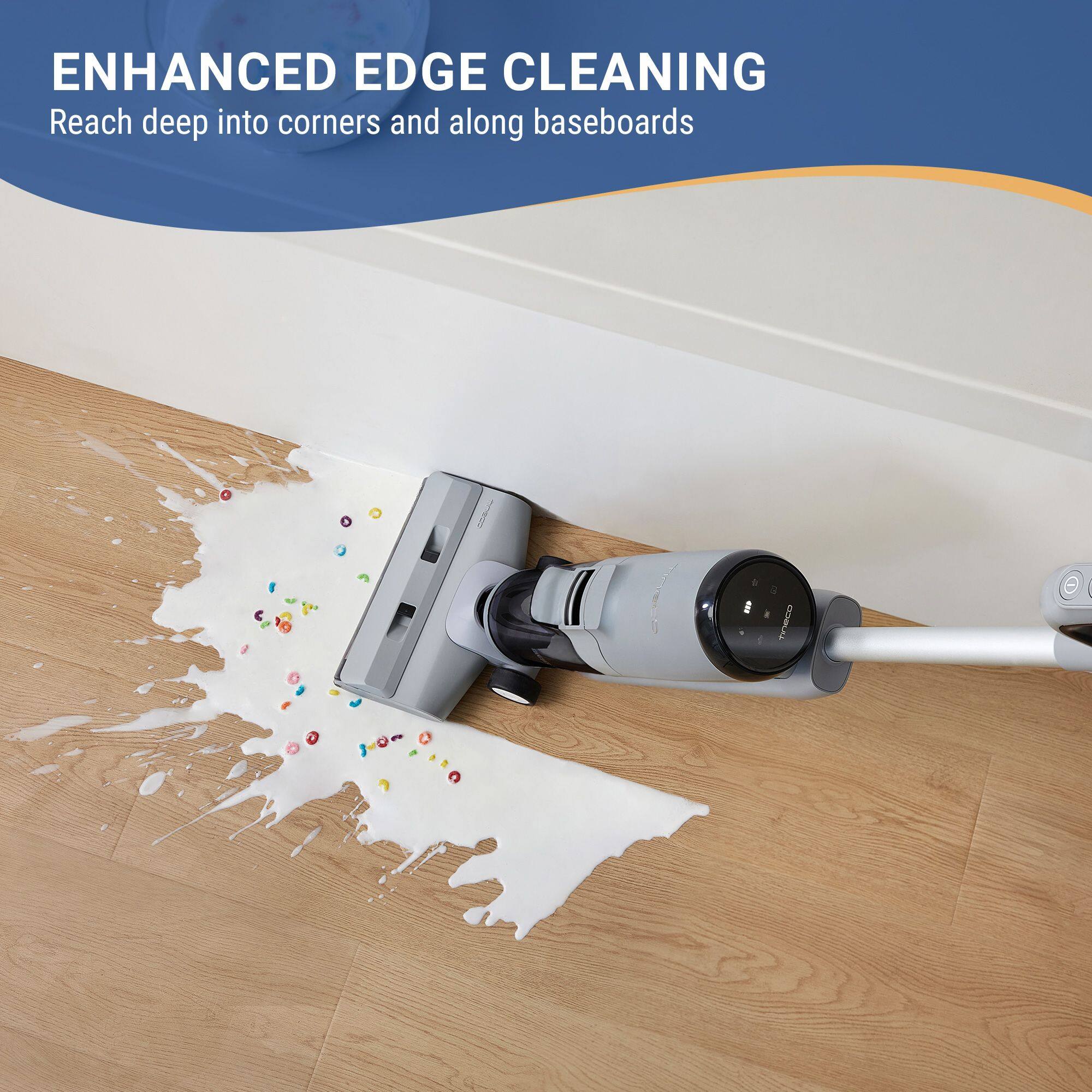ENHANCED EDGE CLEANING  
Reach deep into corners and along baseboards