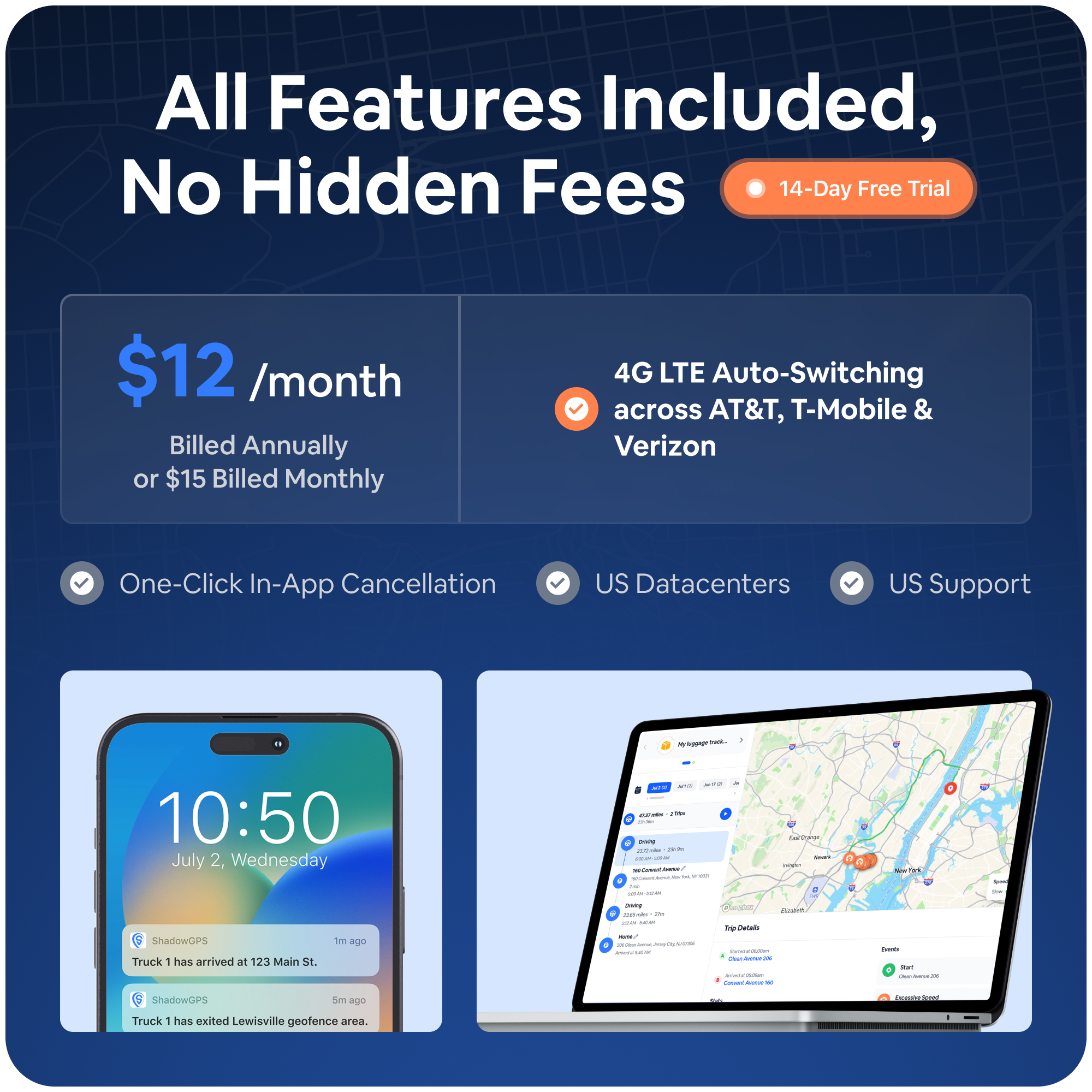 All Features Included, No Hidden Fees  
14-Day Free Trial  
$12 /month Billed Annually or $15 Billed Monthly  

4G LTE Auto-Switching across AT&T, T-Mobile & Verizon  
One-Click In-App Cancellation  
US Datacenters  
US Support  

10:50  
July 2, Wednesday  

ShadowGPS  
Truck 1 has arrived at 123 Main St.  
ShadowGPS  
Truck 1 has exited Lewisville geofence area.