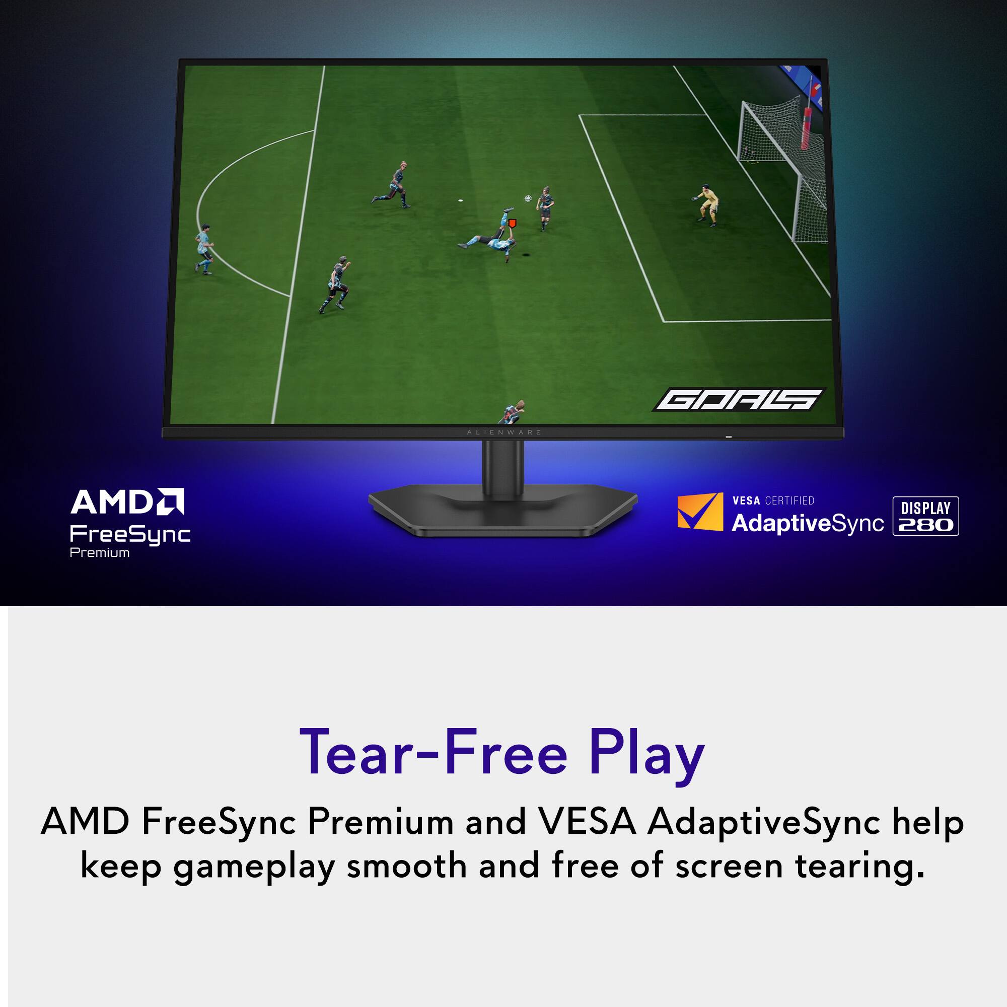 GOALS  
ALIENWARE  
AMD FreeSync Premium  
VESA CERTIFIED DISPLAY AdaptiveSync 280  

Tear-Free Play  
AMD FreeSync Premium and VESA AdaptiveSync help keep gameplay smooth and free of screen tearing.