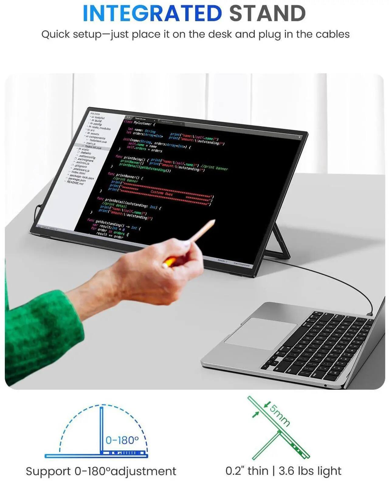 INTEGRATED STAND

Quick setup—just place it on the desk and plug in the cables

Support 0-180° adjustment

0.2" thin | 3.6 lbs light