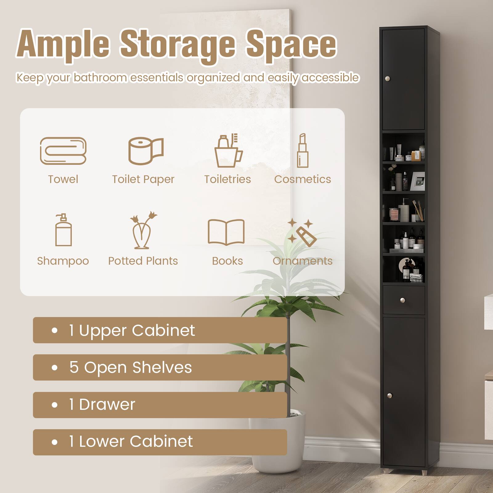 Ample Storage Space
Keep your bathroom essentials organized and easily accessible

Towel
Toilet Paper
Toiletries
Cosmetics
Shampoo
Potted Plants
Books
Ornaments

1 Upper Cabinet
5 Open Shelves
1 Drawer
1 Lower Cabinet