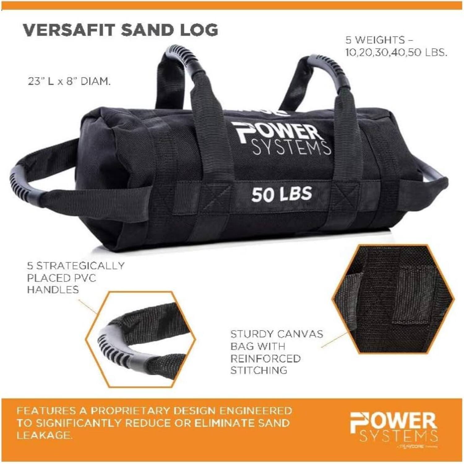 VERSAFIT SAND LOG

5 WEIGHTS - 10, 20, 30, 40, 50 LBS.
23" L X 8" DIAM.

POWER SYSTEMS

5 STRATEGICALLY PLACED PVC HANDLES
STURDY CANVAS BAG WITH REINFORCED STITCHING

FEATURES A PROPRIETARY DESIGN ENGINEERED TO SIGNIFICANTLY REDUCE OR ELIMINATE SAND LEAKAGE.

POWER SYSTEMS
