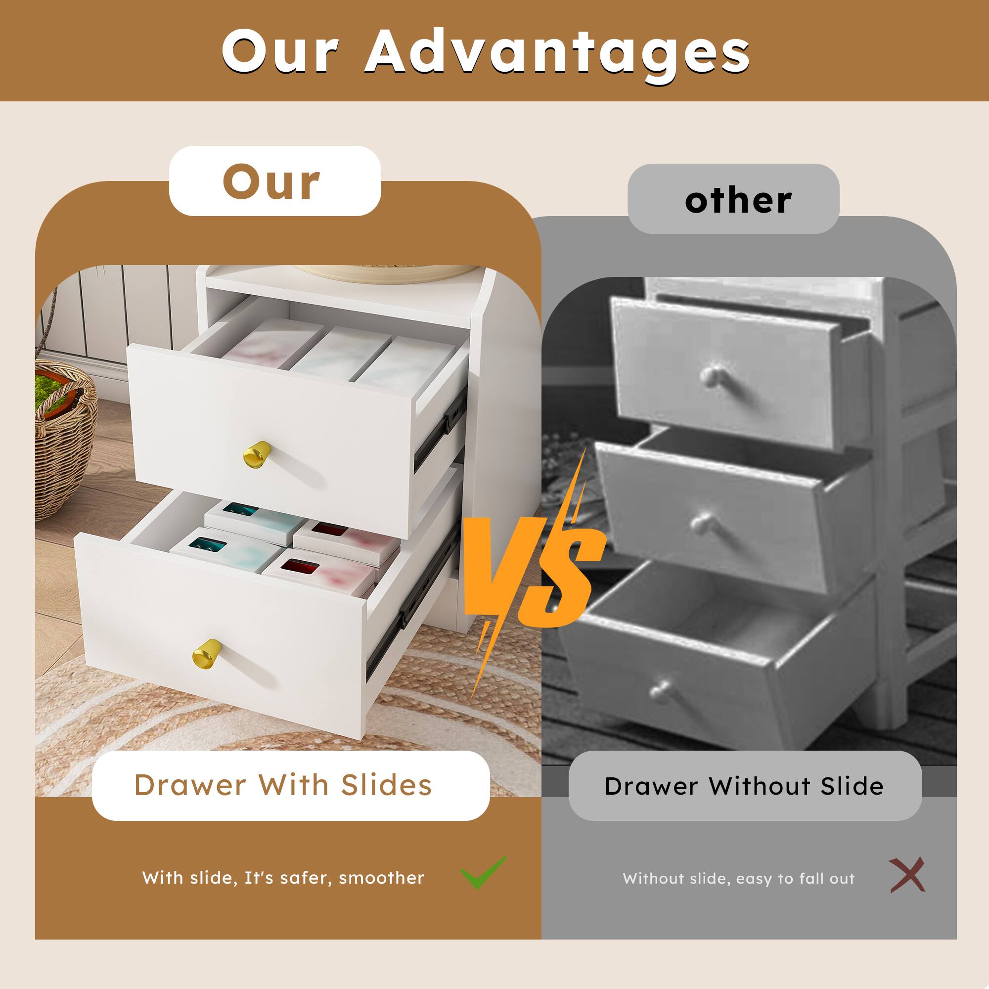 Our Advantages

Our  
Drawer With Slides  
With slide, It's safer, smoother

VS

other  
Drawer Without Slide  
Without slide, easy to fall out