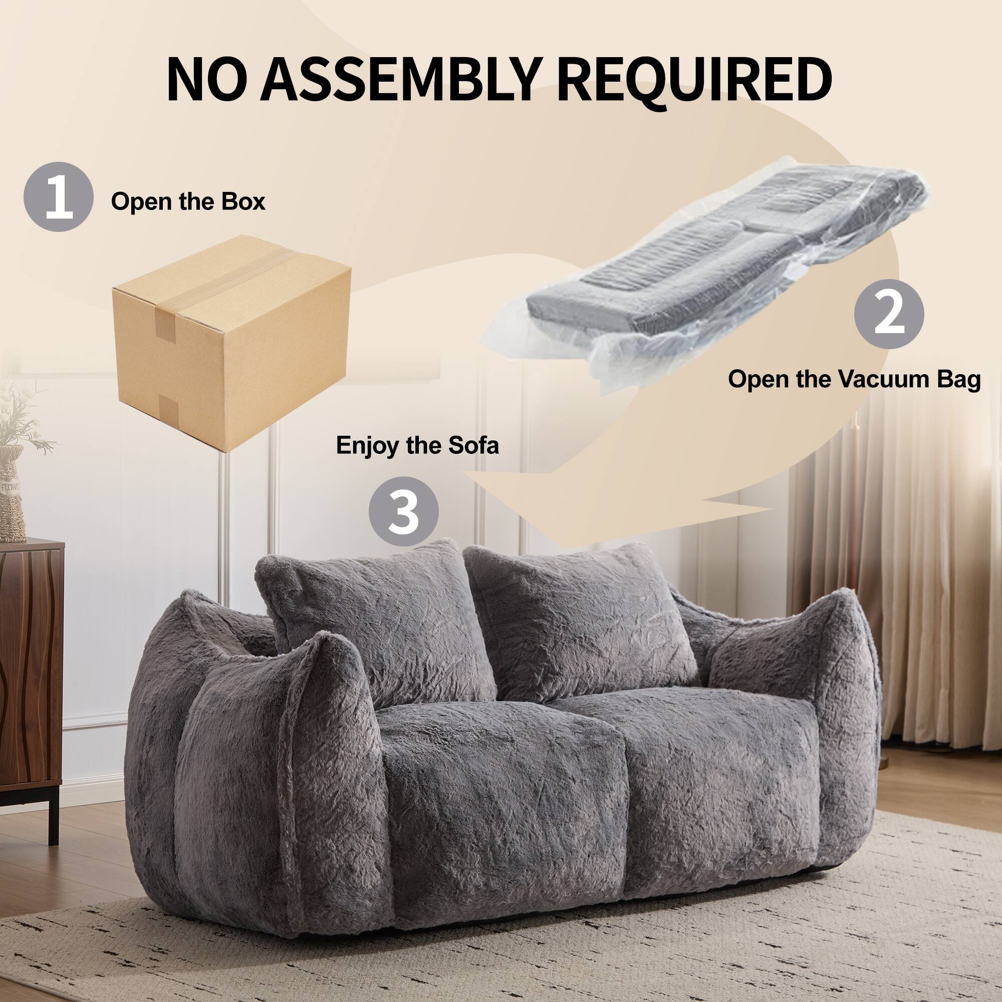 NO ASSEMBLY REQUIRED

1. Open the Box
2. Open the Vacuum Bag
3. Enjoy the Sofa
