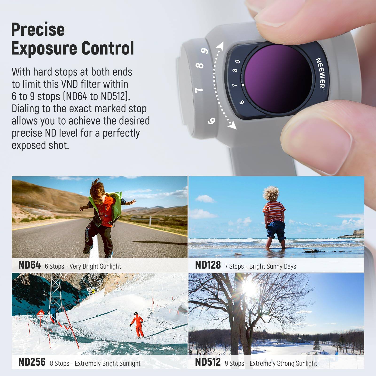 Precise Exposure Control

With hard stops at both ends to limit this VND filter within 6 to 9 stops (ND64 to ND512). Dialing to the exact marked stop allows you to achieve the desired precise ND level for a perfectly exposed shot.

- ND64 6 Stops - Very Bright Sunlight
- ND128 7 Stops - Bright Sunny Days
- ND256 8 Stops - Extremely Bright Sunlight
- ND512 9 Stops - Extremely Strong Sunlight