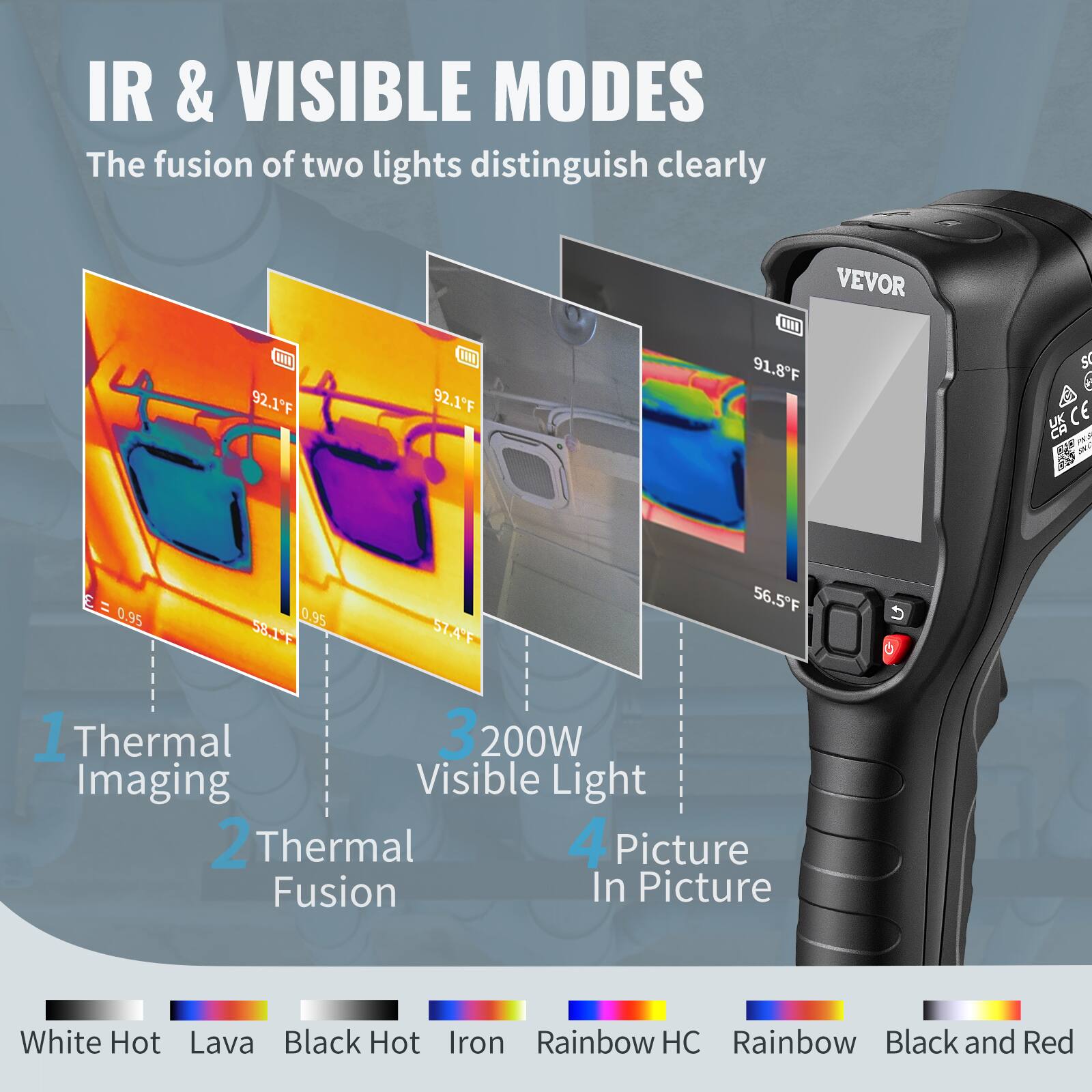 IR & VISIBLE MODES  
The fusion of two lights distinguish clearly  

1. Thermal Imaging  
2. Thermal Fusion  
3. 200W Visible Light  
4. Picture In Picture  

White Hot  
Lava  
Black Hot  
Iron  
Rainbow HC  
Rainbow  
Black and Red