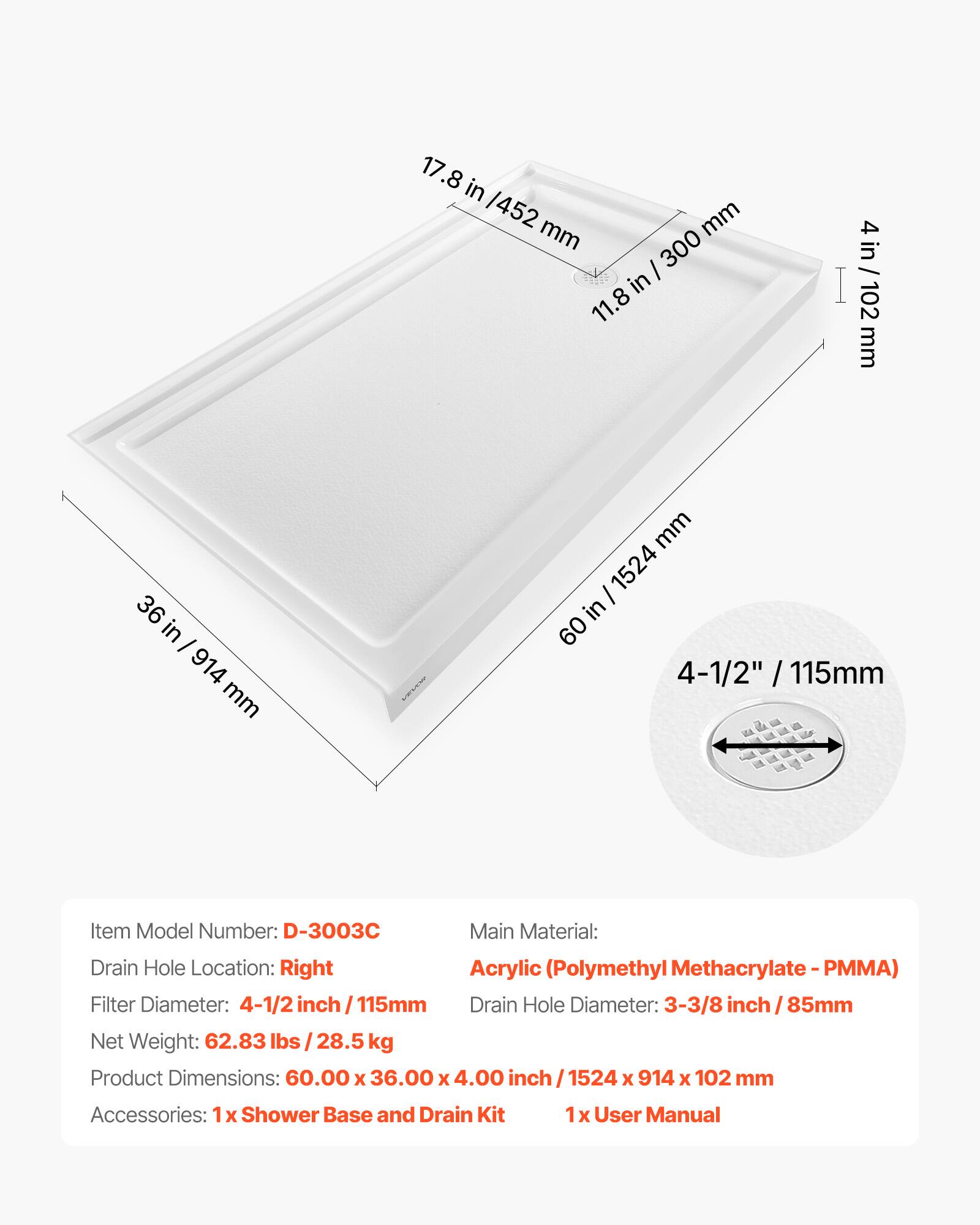 17.8 in / 452 mm  
11.8 in / 300 mm  
4 in / 102 mm  
36 in / 914 mm  
60 in / 1524 mm  

Item Model Number: D-3003C  
Main Material: Acrylic (Polymethyl Methacrylate - PMMA)  
Drain Hole Location: Right  
Filter Diameter: 4-1/2 inch / 115mm  
Drain Hole Diameter: 3-3/8 inch / 85mm  
Net Weight: 62.83 lbs / 28.5 kg  
Product Dimensions: 60.00 x 36.00 x 4.00 inch / 1524 x 914 x 102 mm  
Accessories: 1 x Shower Base and Drain Kit  
1 x User Manual