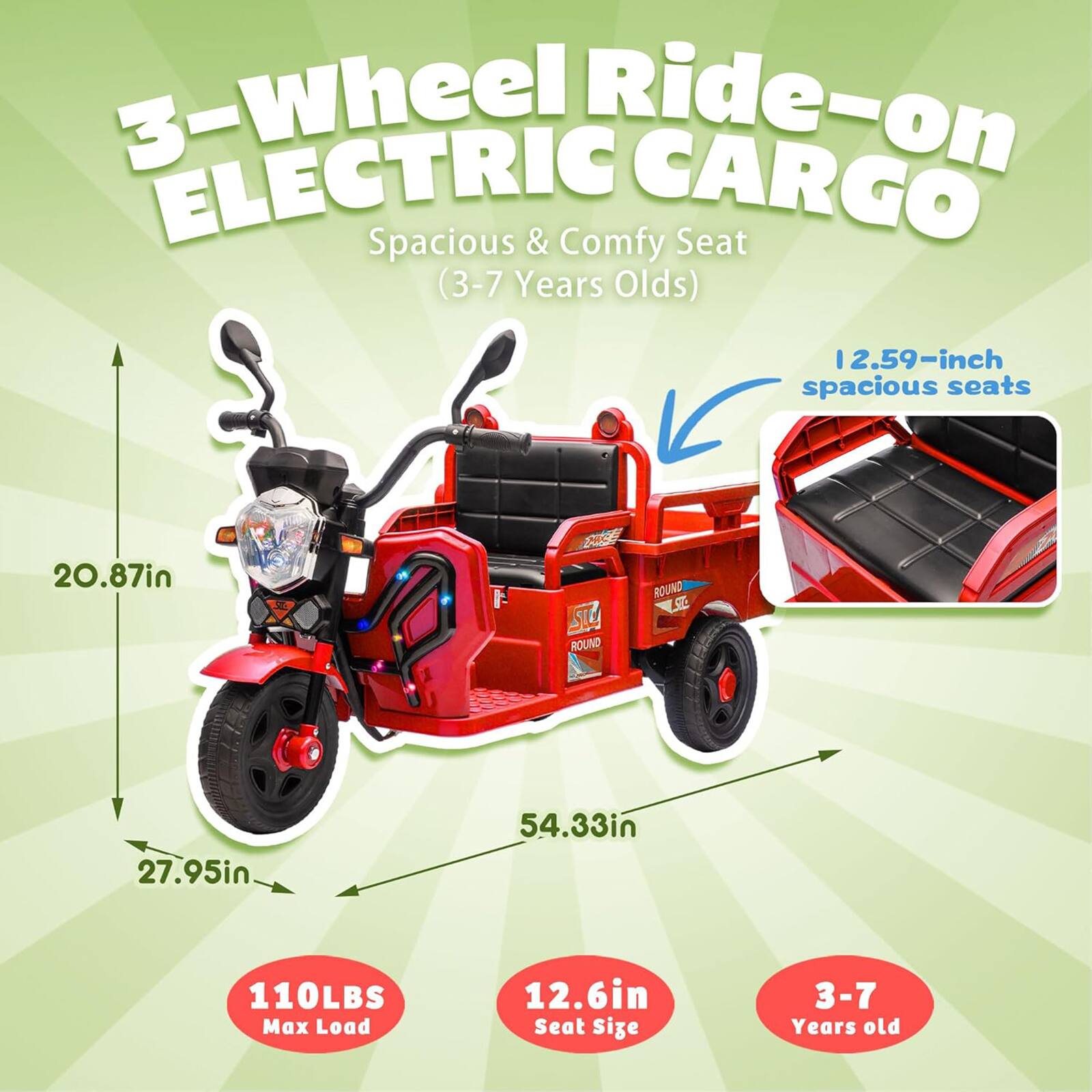 3-Wheel Ride-on ELECTRIC CARGO  
Spacious & Comfy Seat (3-7 Years Olds)  

- 12.59-inch spacious seats  
- 20.87in  
- 27.95in  
- 54.33in  
- 110LBS Max Load  
- 12.6in Seat Size  
- 3-7 Years old