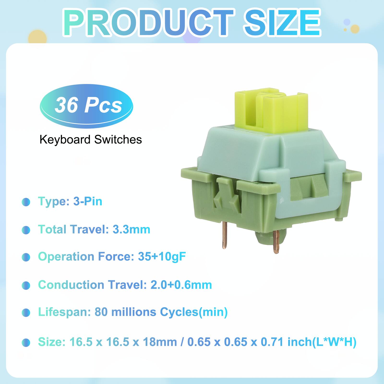 PRODUCT SIZE

36 Pcs Keyboard Switches

- Type: 3-Pin
- Total Travel: 3.3mm
- Operation Force: 35+10gF
- Conduction Travel: 2.0+0.6mm
- Lifespan: 80 millions Cycles(min)
- Size: 16.5 x 16.5 x 18mm / 0.65 x 0.65 x 0.71 inch(L*W*H)