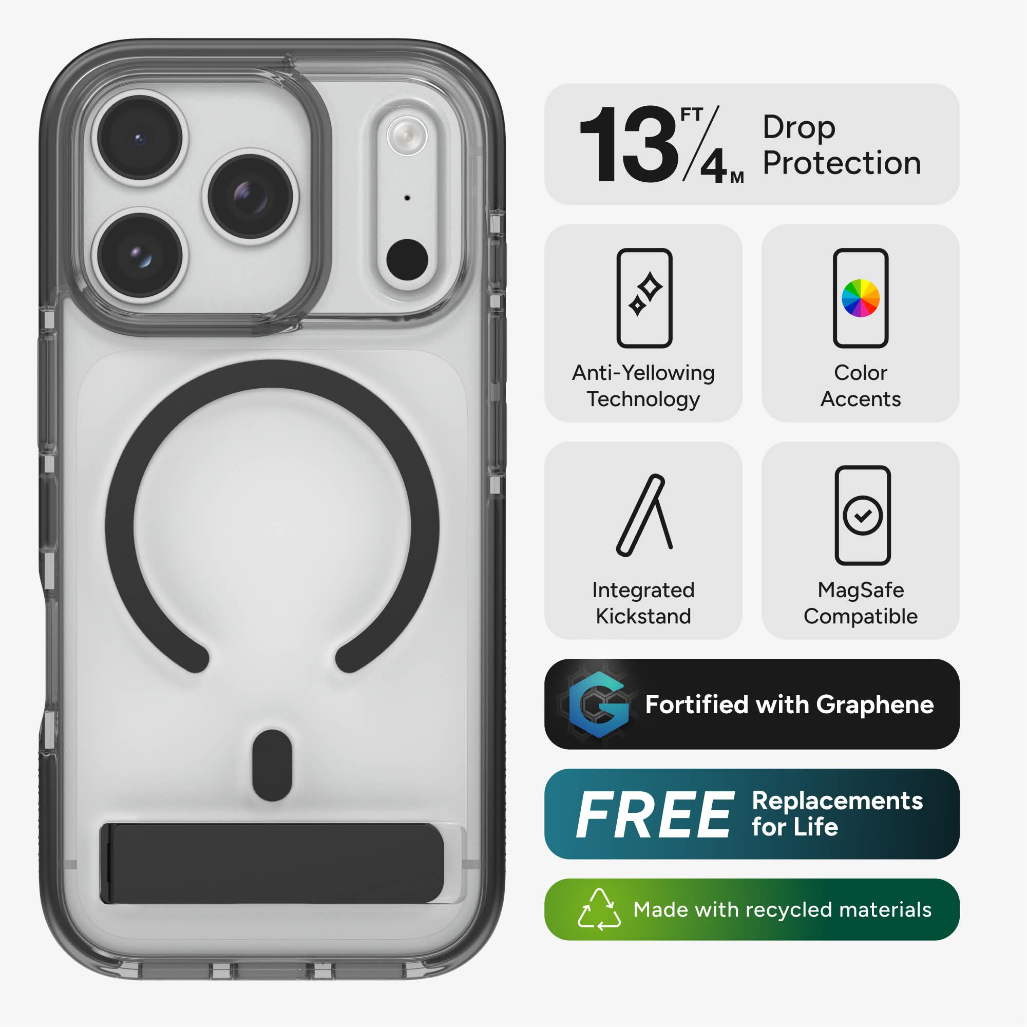 13 FT / 4 M Protection  
Anti-Yellowing Technology  
Color Accents  
Integrated Kickstand  
MagSafe Compatible  
Fortified with Graphene  
FREE Replacements for Life  
Made with recycled materials