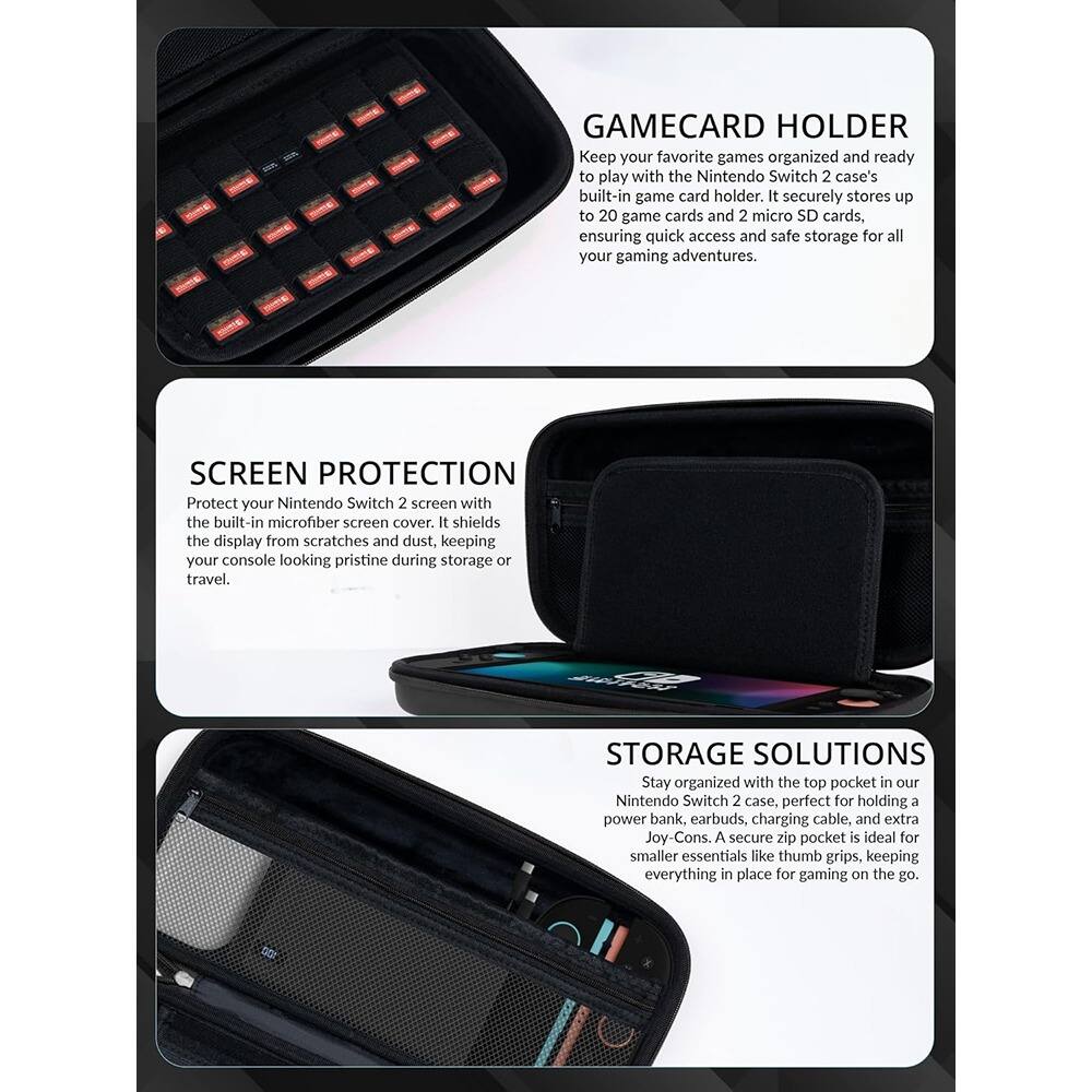 **GAMECARD HOLDER**  
Keep your favorite games organized and ready to play with the Nintendo Switch 2 case's built-in game card holder. It securely stores up to 20 game cards and 2 micro SD cards, ensuring quick access and safe storage for all your gaming adventures.

**SCREEN PROTECTION**  
Protect your Nintendo Switch 2 screen with the built-in microfiber screen cover. It shields the display from scratches and dust, keeping your console looking pristine during storage or travel.

**STORAGE SOLUTIONS**  
Stay organized with the top pocket in our Nintendo Switch 2 case, perfect for holding a power bank, earbuds, charging cable, and extra Joy-Cons. A secure zip pocket is ideal for smaller essentials like thumb grips, keeping everything in place for gaming on the go.