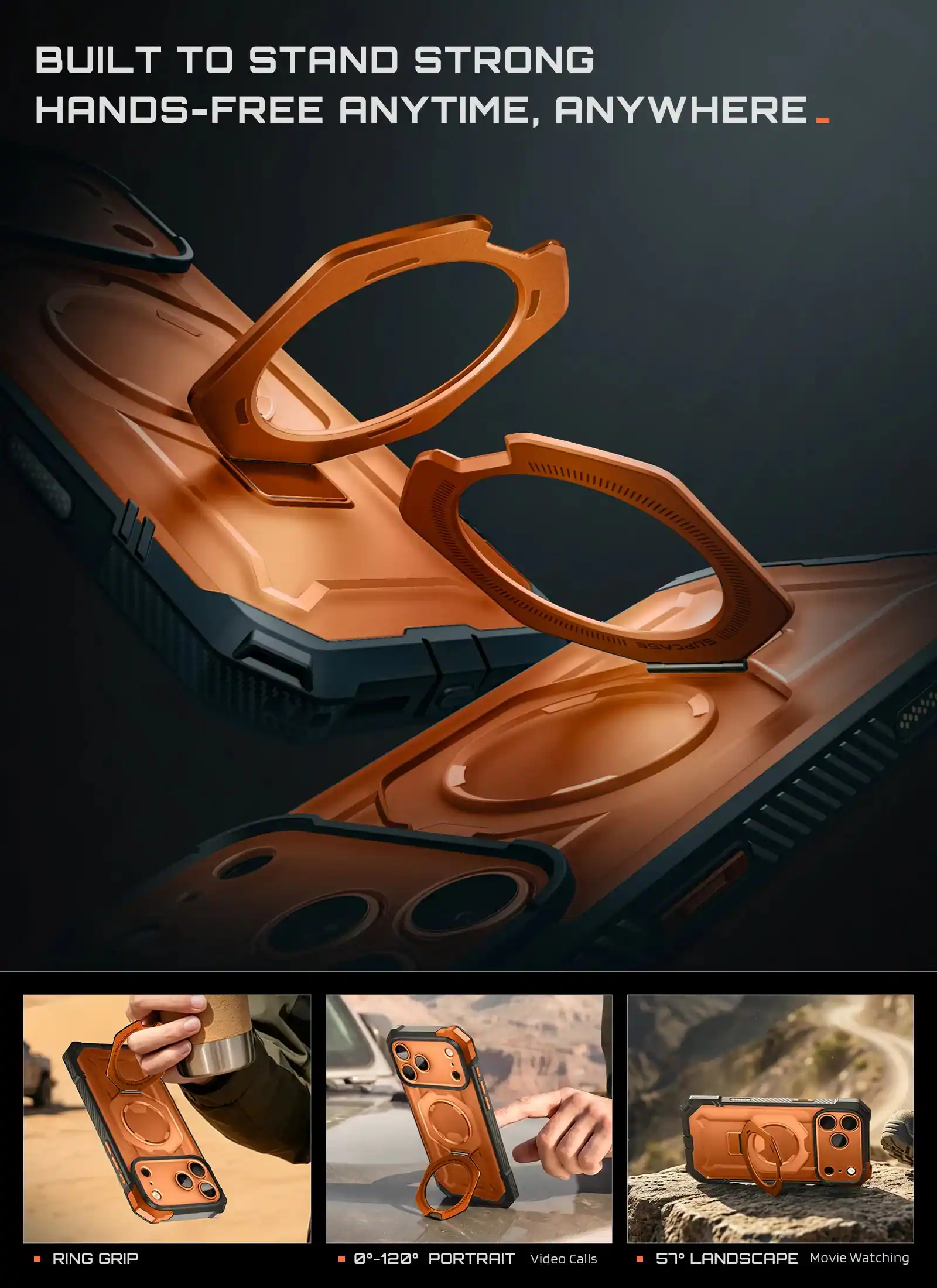 BUILT TO STAND STRONG HANDS-FREE ANYTIME, ANYWHERE

SUPCASE
RING GRIP

0°-120° PORTRAIT Video Calls
57° LANDSCAPE Movie Watching
