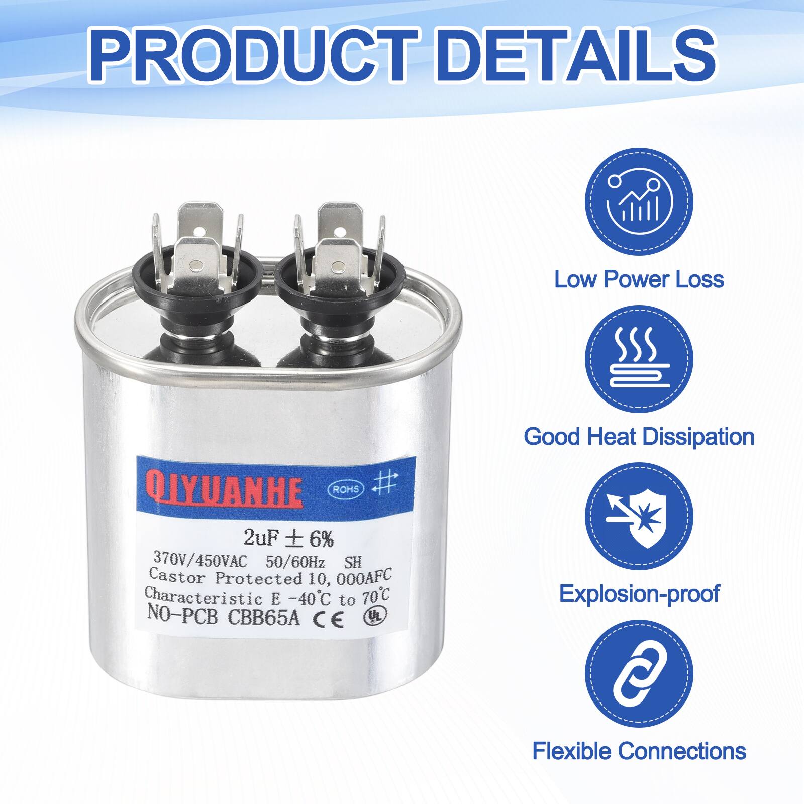 PRODUCT DETAILS

Low Power Loss

QIYUANHE ROHS

2uF ± 6%

370V/450VAC 50/60Hz

SH

Castor Protected

10,000AFC

Characteristic E -40°C to 70°C

NO-PCB

CBB65A

CE

UL

Good Heat Dissipation

Explosion-proof

Flexible Connections