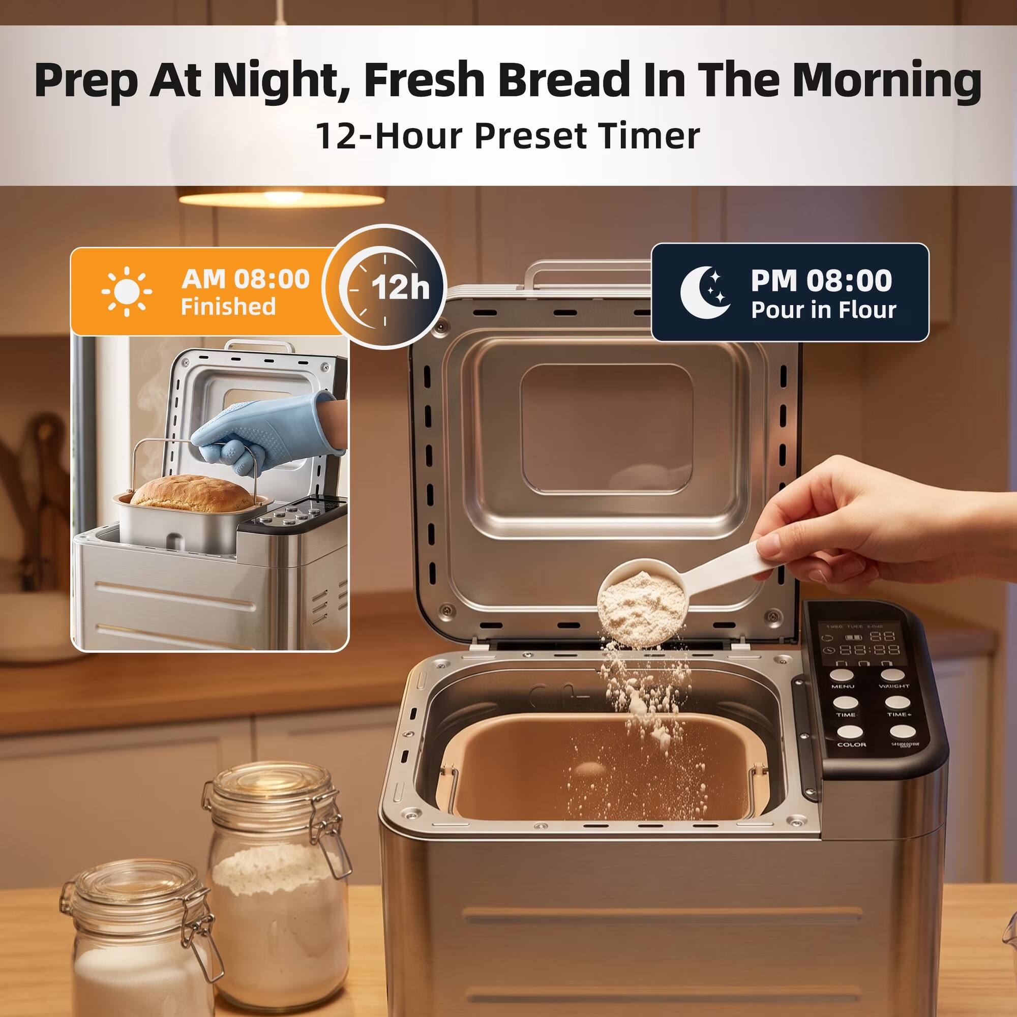 Prep At Night, Fresh Bread In The Morning  
12-Hour Preset Timer

AM 08:00 Finished  
12h  
PM 08:00 Pour in Flour