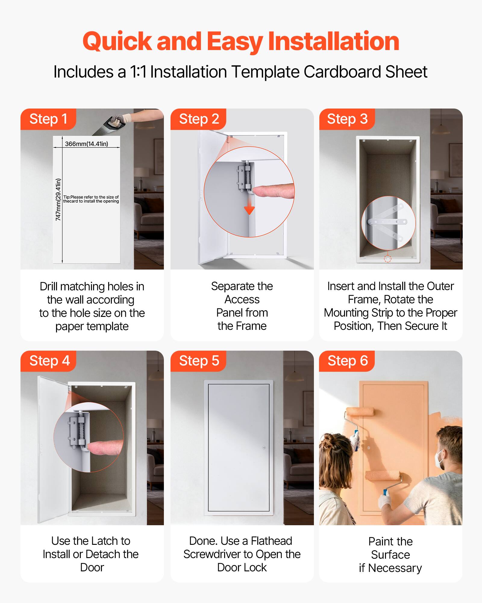 Quick and Easy Installation  
Includes a 1:1 Installation Template Cardboard Sheet

Step 1  
366mm (14.41in)  
Tip: Please refer to the size of 747mm (29.41in)  
Drill matching holes in the wall according to the hole size on the paper template

Step 2  
Separate the Access Panel from the Frame

Step 3  
Insert and Install the Outer Frame, Rotate the Mounting Strip to the Proper Position, Then Secure It

Step 4  
Use the Latch to Install or Detach the Door

Step 5  
Done. Use a Flathead Screwdriver to Open the Door Lock

Step 6  
Paint the Surface if Necessary