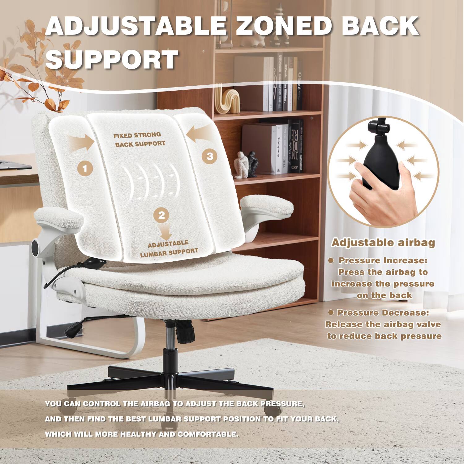 ADJUSTABLE ZONED BACK SUPPORT

1. FIXED STRONG BACK SUPPORT
2. ADJUSTABLE LUMBAR SUPPORT

Adjustable airbag
- Pressure Increase: Press the airbag to increase the pressure on the back
- Pressure Decrease: Release the airbag valve to reduce back pressure

YOU CAN CONTROL THE AIRBAG TO ADJUST THE BACK PRESSURE, AND THEN FIND THE BEST LUMBAR SUPPORT POSITION TO FIT YOUR BACK, WHICH WILL MORE HEALTHY AND COMFORTABLE.