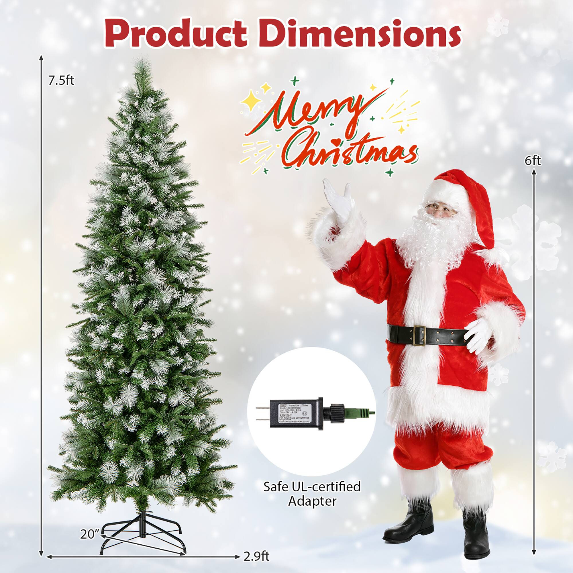 Product Dimensions

Merry Christmas

- Height: 7.5ft
- Width: 6ft
- Base: 20" x 2.9ft

Safe UL-certified Adapter