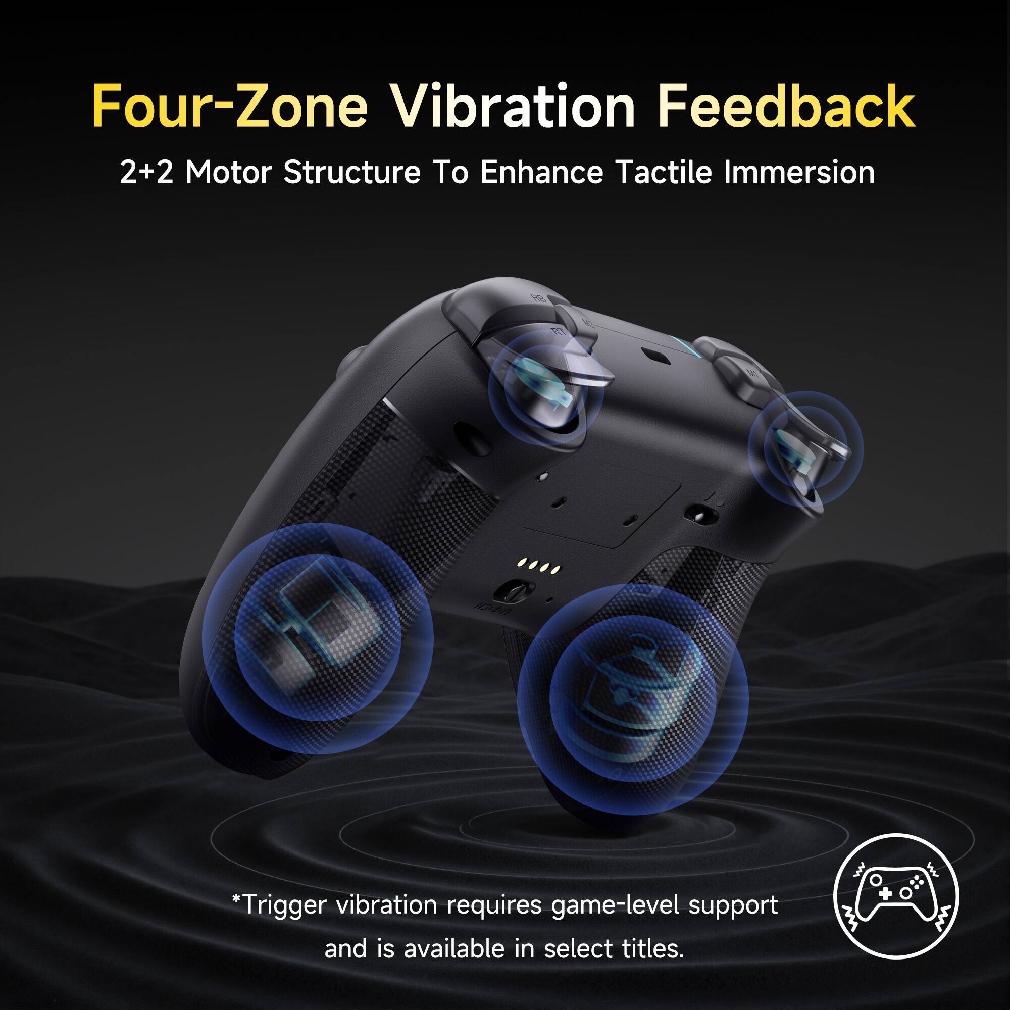Four-Zone Vibration Feedback  
2+2 Motor Structure To Enhance Tactile Immersion  

*Trigger vibration requires game-level support and is available in select titles.