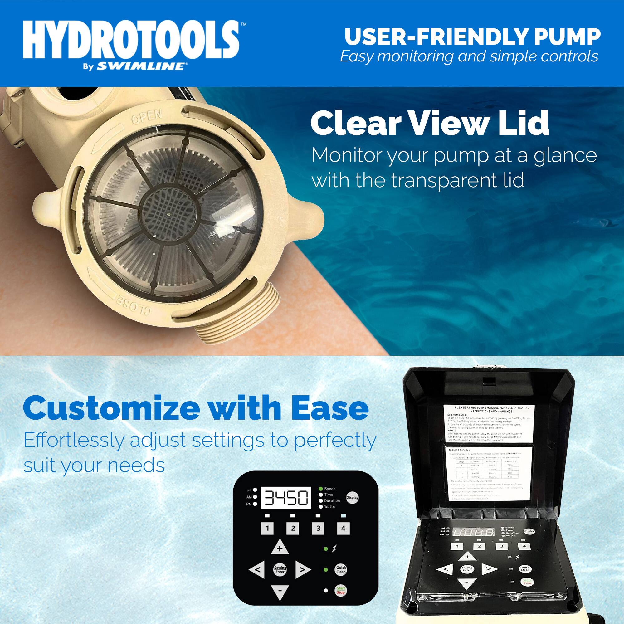 HYDROTOOLS  
By SWIMLINE

USER-FRIENDLY PUMP  
Easy monitoring and simple controls

Clear View Lid  
Monitor your pump at a glance with the transparent lid

Customize with Ease  
Effortlessly adjust settings to perfectly suit your needs