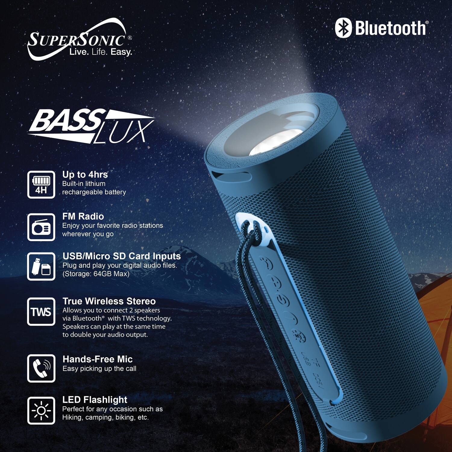 SUPERSONIC Live. Life. Easy.  
Bluetooth BASS LUX  
Up to 4hrs Built-in lithium rechargeable battery  
FM Radio Enjoy your favorite radio stations wherever you go  
USB/Micro SD Card Inputs Plug and play your digital audio files (Storage: 64GB Max)  
True Wireless Stereo TWS Allows you to connect 2 speakers via Bluetooth with TWS technology. Speakers can play at the same time to double your audio output.  
Hands-Free Mic Easy picking up the call  
6 LED Flashlight Perfect for any occasion such as Hiking, camping, biking, etc.