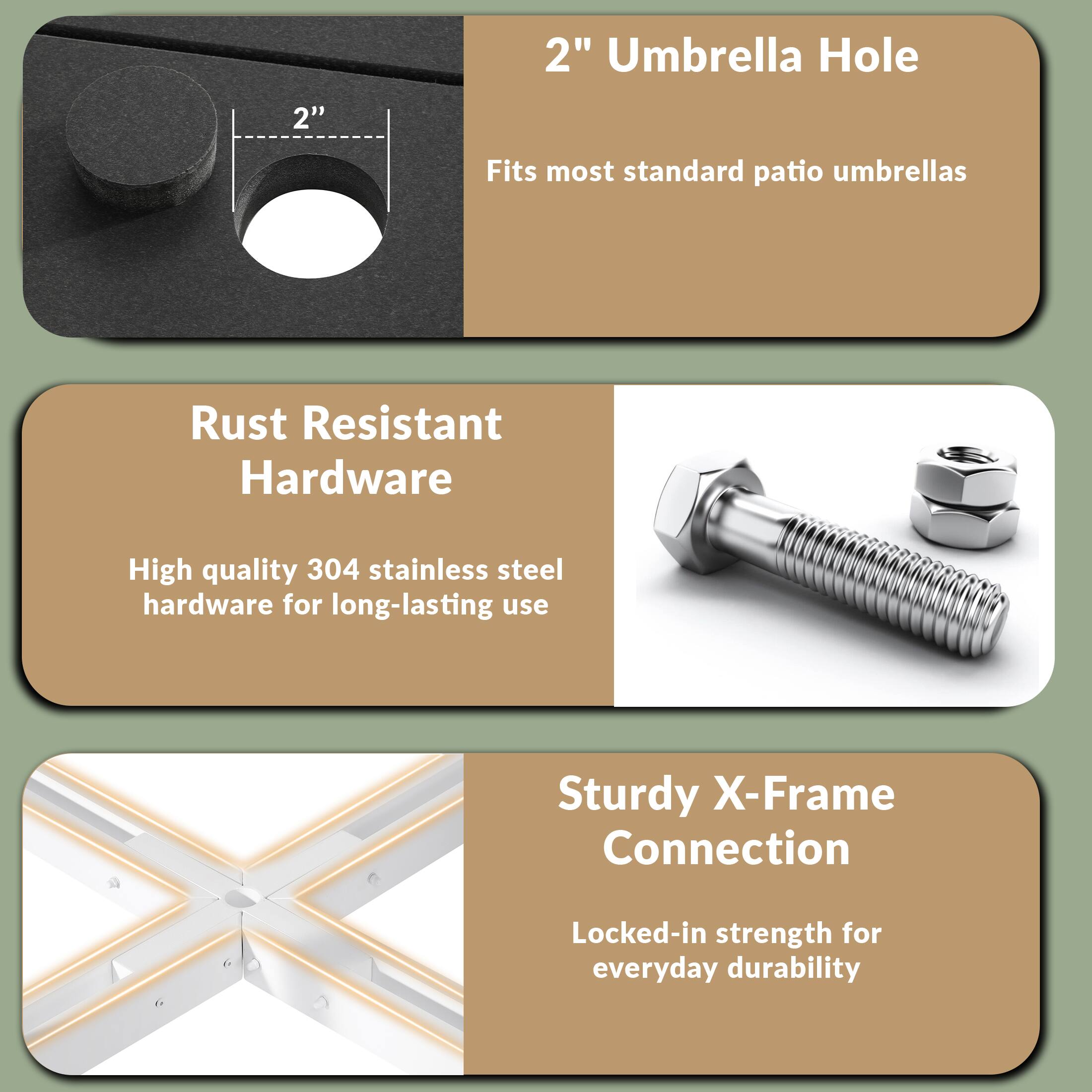 2" Umbrella Hole  
Fits most standard patio umbrellas  

Rust Resistant Hardware  
High quality 304 stainless steel hardware for long-lasting use  

Sturdy X-Frame Connection  
Locked-in strength for everyday durability