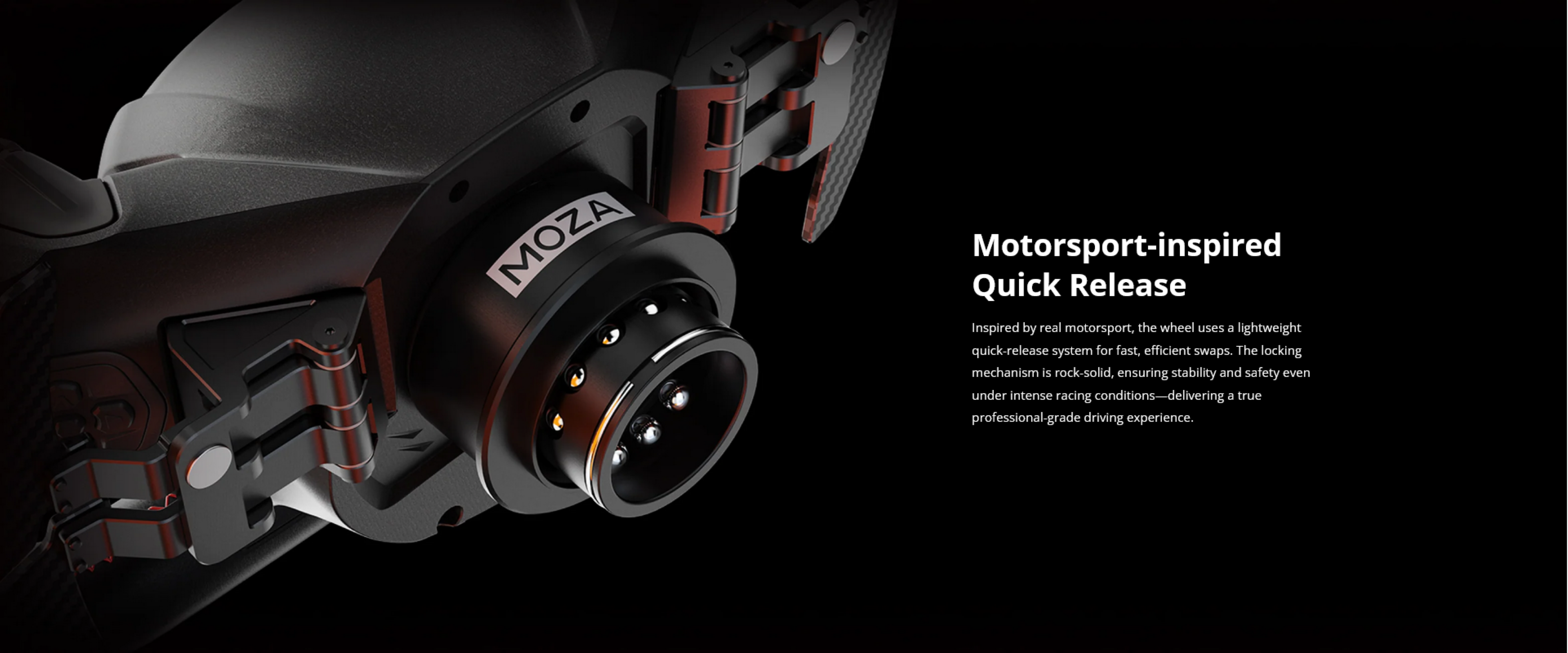 Motorsport-inspired Quick Release

Inspired by real motorsport, the wheel uses a lightweight quick-release system for fast, efficient swaps. The locking mechanism is rock-solid, ensuring stability and safety even under intense racing conditions—delivering a true professional-grade driving experience.