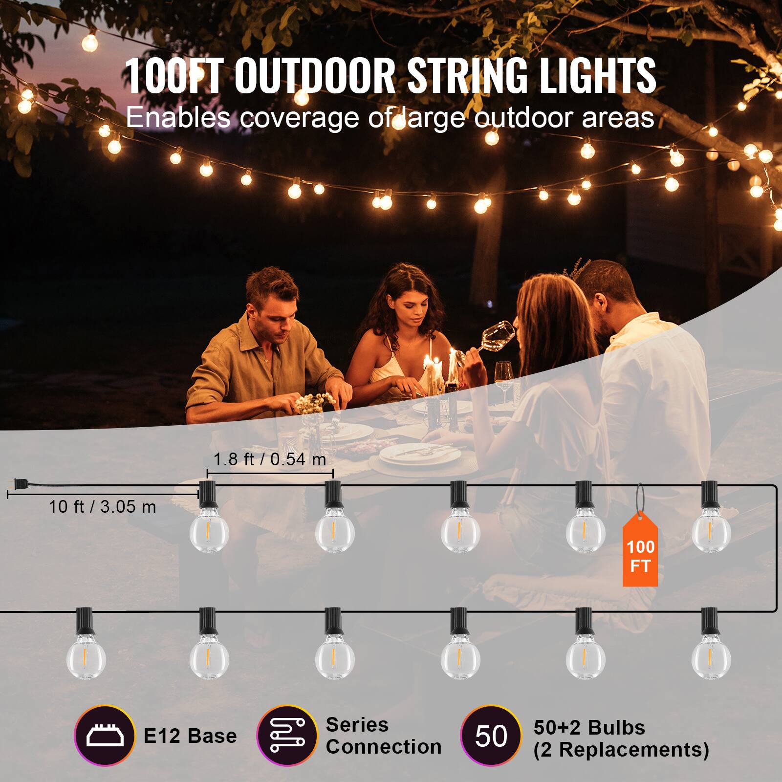 100FT OUTDOOR STRING LIGHTS  
Enables coverage of large outdoor areas  

1.8 ft / 0.54 m  
10 ft / 3.05 m  

E12 Base  
Series Connection  
50+2 Bulbs (2 Replacements)