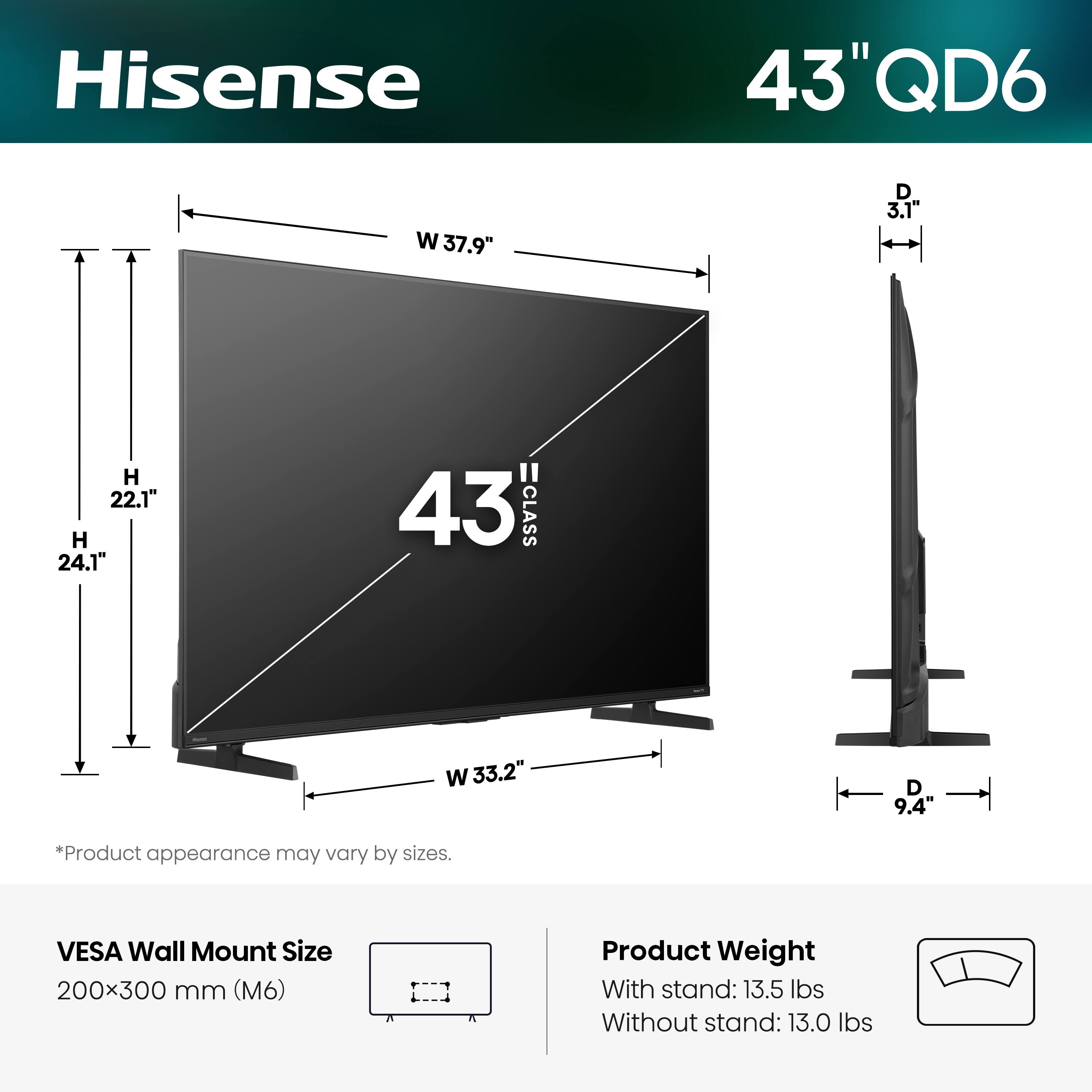 Hisense 43" QD6  
W 37.9" D 3.1" H 22.1" H 24.1"  
43 CLASS  
W 33.2" D 9.4"  
*Product appearance may vary by sizes.  
VESA Wall Mount Size 200x300 mm (M6)  
Product Weight  
With stand: 13.5 lbs  
Without stand: 13.0 lbs