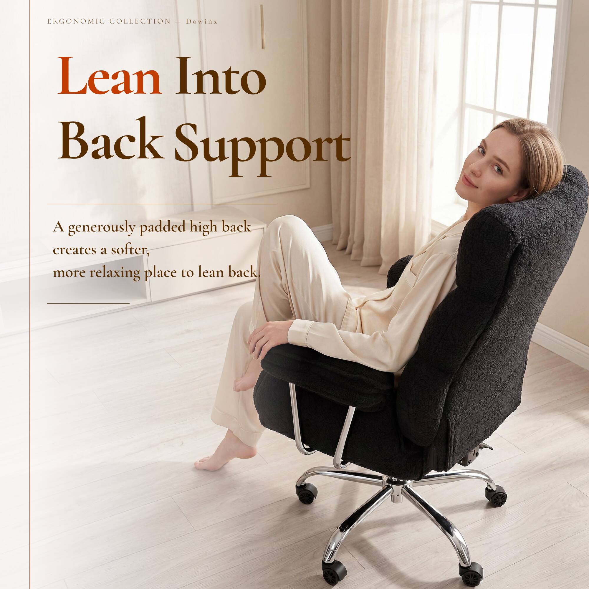 ERGONOMIC COLLECTION - Dowinx

Lean Into Back Support

A generously padded high back creates a softer, more relaxing place to lean back.