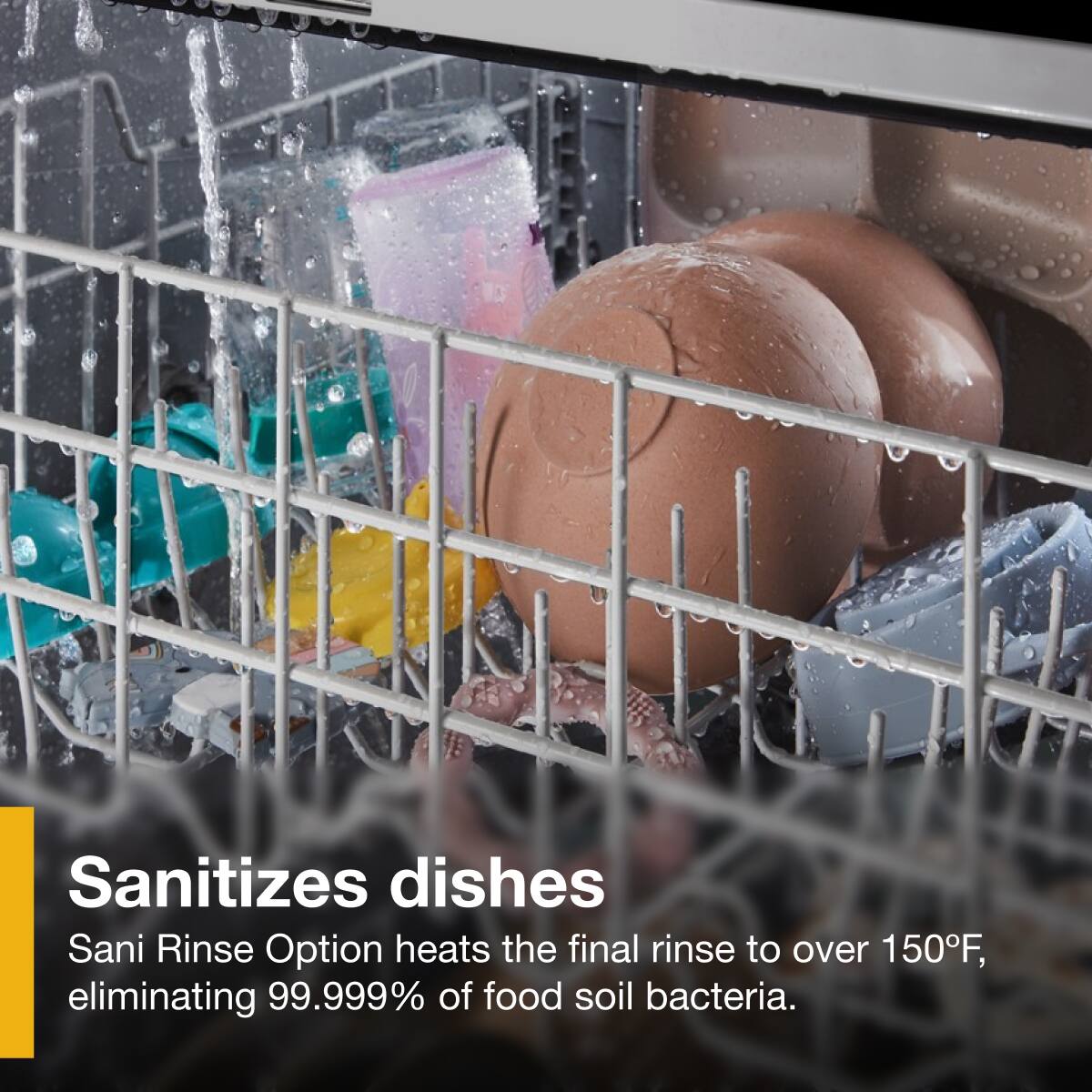 Sanitizes dishes  
Sani Rinse Option heats the final rinse to over 150°F, eliminating 99.999% of food soil bacteria.