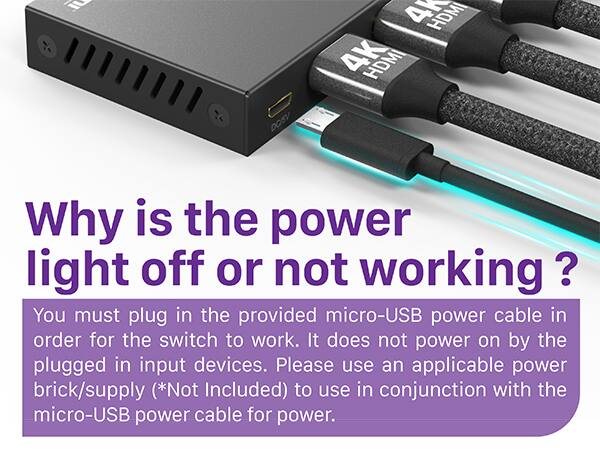 1 DOSV HDMI 4 HDMI Why is the power light off or not working ? You must plug in the provided micro-USB power cable in order for the switch to work. It does not power on by the plugged in input devices. Please use an applicable power brick/supply (*Not Included) to use in conjunction with the micro-USB power cable for power.