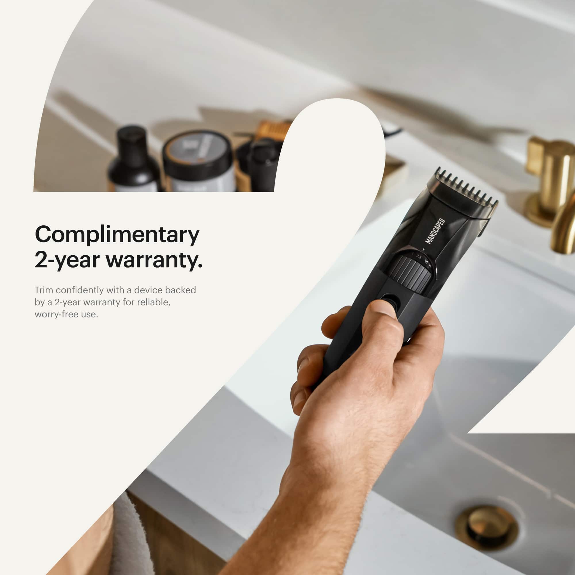 Complimentary 2-year warranty. Trim confidently with a device backed by a 2-year warranty for reliable, worry-free use. Manscaped.